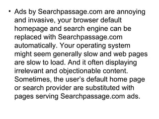 • Ads by Searchpassage.com are annoying
and invasive, your browser default
homepage and search engine can be
replaced with Searchpassage.com
automatically. Your operating system
might seem generally slow and web pages
are slow to load. And it often displaying
irrelevant and objectionable content.
Sometimes, the user’s default home page
or search provider are substituted with
pages serving Searchpassage.com ads.
 