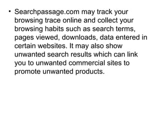 • Searchpassage.com may track your
browsing trace online and collect your
browsing habits such as search terms,
pages viewed, downloads, data entered in
certain websites. It may also show
unwanted search results which can link
you to unwanted commercial sites to
promote unwanted products.
 