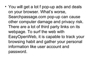 • You will get a lot f pop-up ads and deals
on your browser. What’s worse,
Searchpassage.com pop-up can cause
other computer damage and privacy risk.
There are a lot of third party links on its
webpage. To surf the web with
EasyOpenWeb, it is capable to track your
browsing habit and gather your personal
information like user account and
password.
 
