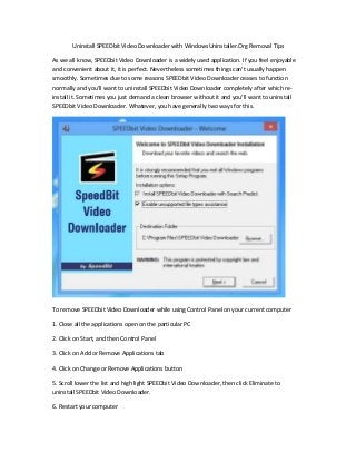 Uninstall SPEEDbit Video Downloader with WindowsUninstaller.Org Removal Tips

As we all know, SPEEDbit Video Downloader is a widely used application. If you feel enjoyable
and convenient about it, it is perfect. Nevertheless sometimes things can't usually happen
smoothly. Sometimes due to some reasons SPEEDbit Video Downloader ceases to function
normally and you'll want to uninstall SPEEDbit Video Downloader completely after which re-
install it. Sometimes you just demand a clean browser without it and you'll want to uninstall
SPEEDbit Video Downloader. Whatever, you have generally two ways for this.




To remove SPEEDbit Video Downloader while using Control Panel on your current computer

1. Close all the applications open on the particular PC

2. Click on Start, and then Control Panel

3. Click on Add or Remove Applications tab

4. Click on Change or Remove Applications button

5. Scroll lower the list and high light SPEEDbit Video Downloader, then click Eliminate to
uninstall SPEEDbit Video Downloader.

6. Restart your computer
 