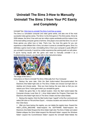 Uninstall The Sims 3-How to Manually
Uninstall The Sims 3 from Your PC Easily
             and Completely
Uninstall Tips: Click here to uninstall The Sims 3 and free up space
The Sims is a simulation computer and video game series, and also one of the most
successful video games series. The Sims 3 is the third game in The Sims series. Since its
2009 release, the Sims 3 has sold over ten million copies worldwide and this makes it one
of the best-selling computer games of all time. One player once said that Sims 3 is one of
those games you either love or hate. That’s true. You love this game for you can
experience a total diffident life in Sims, but when it comes to uninstall the game, Sims 3 is
definitely a game most to hate. Uninstalling Sims 3 from your computer is quite difficult if
you uninstall it incorrectly. It would be a bitter experience like yanking teeth out with pliers.
If you’re having issues with the game and need to manually uninstall it as a
troubleshooting measure, you should refer to the instructions below.




The image of the Sims 3
Instructions on How to Uninstall The Sims 3 Manually from Your Computer
     Backup the save date. Click the Start button>select Documents>select the
    Electronic Arts folder>right click on The Sims 3 folder and choose Cut>right click on
    desktop and choose paste. Now you have backup the save date so that you can
    restore your Sims 3 save game when you reinstall the game.
     Delete the game files in the default location. Click the Start button>select My
    Computer>choose Local Disk (C: ) drive folder>select the Program Files>open the
    Electronic Arts folder>right click on The Sims 3 folder and then select Delete.
     Backup the registry. Click the Start button>type “regedit” at the Run command and
    select OK>click on File and then Export…>choose a location and name for the file and
    then Click Save.
     After you have backup the registry, you can delete the registry keys. Expand the
    HKEY_LOCAL_MACHINE folder>expand the SOFTWARE folder>expand the
    Electronic Arts folder>Expand the Sims folder>right click The Sims 3 folder and select
    Delete>collapse the Sims folder>expand the Microsoft folder> expand the Windows
    folder> expand the CurrentVersion folder> expand the Uninstall folder>delete the
 