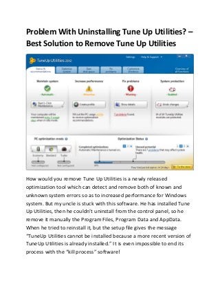 Problem With Uninstalling Tune Up Utilities? –
Best Solution to Remove Tune Up Utilities




How would you remove Tune Up Utilities is a newly released
optimization tool which can detect and remove both of known and
unknown system errors so as to increased performance for Windows
system. But my uncle is stuck with this software. He has installed Tune
Up Utilities, then he couldn’t uninstall from the control panel, so he
remove it manually the Program Files, Program Data and AppData.
When he tried to reinstall it, but the setup file gives the message
“TuneUp Utilities cannot be installed because a more recent version of
TuneUp Utilities is already installed.” It is even impossible to end its
process with the “kill process” software!
 