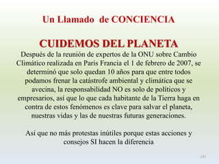 Un Llamado de CONCIENCIA 
CUIDEMOS DEL PLANETA 
Después de la reunión de expertos de la ONU sobre Cambio Climático realizada en Paris Francia el 1 de febrero de 2007, se determinó que solo quedan 10 años para que entre todos podamos frenar la catástrofe ambiental y climática que se avecina, la responsabilidad NO es solo de políticos y empresarios, así que lo que cada habitante de la Tierra haga en contra de estos fenómenos es clave para salvar el planeta, nuestras vidas y las de nuestras futuras generaciones. 
Así que no más protestas inútiles porque estas acciones y consejos SI hacen la diferencia 
131  