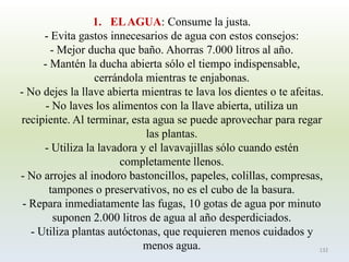 1.EL AGUA: Consume la justa. -Evita gastos innecesarios de agua con estos consejos: -Mejor ducha que baño. Ahorras 7.000 litros al año. -Mantén la ducha abierta sólo el tiempo indispensable, cerrándola mientras te enjabonas. -No dejes la llave abierta mientras te lava los dientes o te afeitas. -No laves los alimentos con la llave abierta, utiliza un recipiente. Al terminar, esta agua se puede aprovechar para regar las plantas. -Utiliza la lavadora y el lavavajillas sólo cuando estén completamente llenos. -No arrojes al inodoro bastoncillos, papeles, colillas, compresas, tampones o preservativos, no es el cubo de la basura. -Repara inmediatamente las fugas, 10 gotas de agua por minuto suponen 2.000 litros de agua al año desperdiciados. -Utiliza plantas autóctonas, que requieren menos cuidados y menos agua. 
132  