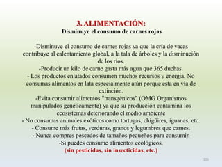 3. ALIMENTACIÓN: Disminuye el consumo de carnes rojas 
-Disminuye el consumo de carnes rojas ya que la cría de vacas contribuye al calentamiento global, a la tala de árboles y la disminución de los ríos. 
-Producir un kilo de carne gasta más agua que 365 duchas. -Los productos enlatados consumen muchos recursos y energía. No consumas alimentos en lata especialmente atún porque esta en vía de extinción. -Evita consumir alimentos "transgénicos" (OMG Organismos manipulados genéticamente) ya que su producción contamina los ecosistemas deteriorando el medio ambiente-No consumas animales exóticos como tortugas, chigüires, iguanas, etc. -Consume más frutas, verduras, granos y legumbres que carnes. -Nunca compres pescados de tamaños pequeños para consumir. 
-Si puedes consume alimentos ecológicos. (sin pesticidas, sin insecticidas, etc.) 
135  
