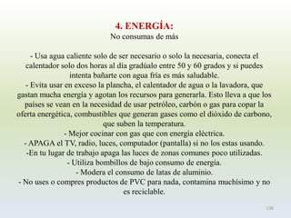 4. ENERGÍA: 
No consumas de más 
-Usa agua caliente solo de ser necesario o solo la necesaria, conecta el calentador solo dos horas al día gradúalo entre 50 y 60 grados y si puedes intenta bañarte con agua fría es más saludable. 
-Evita usar en exceso la plancha, el calentador de agua o la lavadora, que gastan mucha energía y agotan los recursos para generarla. Esto lleva a que los países se vean en la necesidad de usar petróleo, carbón o gas para copar la oferta energética, combustibles que generan gases como el dióxido de carbono, que suben la temperatura. 
-Mejor cocinar con gas que con energía eléctrica. 
-APAGA el TV, radio, luces, computador (pantalla) si no los estas usando. 
-En tu lugar de trabajo apaga las luces de zonas comunes poco utilizadas. 
-Utiliza bombillos de bajo consumo de energía. 
-Modera el consumo de latas de aluminio. 
-No uses o compres productos de PVC para nada, contamina muchísimo y no es reciclable. 
136  