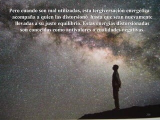 Pero cuando son mal utilizadas, esta tergiversación energética acompaña a quien las distorsionó hasta que sean nuevamente llevadas a su justo equilibrio. Estas energías distorsionadas son conocidas como antivaloreso cualidades negativas. 
216  