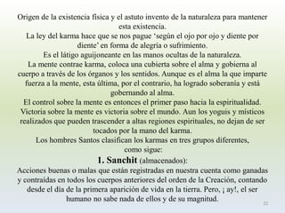 Origen de la existencia física y el astuto invento de la naturaleza para mantener esta existencia. 
La ley del karma hace que se nos pague „según el ojo por ojo y diente por diente‟ en forma de alegría o sufrimiento. 
Es el látigo aguijoneante en las manos ocultas de la naturaleza. 
La mente contrae karma, coloca una cubierta sobre el alma y gobierna al cuerpo a través de los órganos y los sentidos. Aunque es el alma la que imparte fuerza a la mente, esta última, por el contrario, ha logrado soberanía y está gobernando al alma. 
El control sobre la mente es entonces el primer paso hacia la espiritualidad. Victoria sobre la mente es victoria sobre el mundo. Aun los yoguis y místicos realizados que pueden trascender a altas regiones espirituales, no dejan de ser tocados por la mano del karma. 
Los hombres Santos clasifican los karmas en tres grupos diferentes, 
como sigue: 
1. Sanchit(almacenados): 
Acciones buenas o malas que están registradas en nuestra cuenta como ganadas y contraídas en todos los cuerpos anteriores del orden de la Creación, contando desde el día de la primera aparición de vida en la tierra. Pero, ¡ ay!, el ser humano no sabe nada de ellos y de su magnitud. 
22  