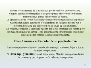 Es una ley inalterable de la naturaleza por la cual este universo existe. Ninguna cantidad de integridad o de genio puede absolver al ser humano mientras haya el más ínfimo trazo de karma. La ignorancia de la ley no es excusa; y aunque bajo circunstancias especiales puede haber alguna concesión o relajamiento en las leyes hechas por el hombre, no existe esa concesión en las leyes de la Naturaleza. La oración, confesión y sacrificio pueden dar alivio temporal a la mente, pero no pueden aniquilar el karma. Todo el karma debe ser eliminado totalmente antes de poder obtener la salvación permanente. El ser humano es el hacedor de su propio destino. Aunque no podemos alterar el pasado, sin embargo, podemos forjar el futuro lo mejor que podamos. “Hasta aquí y no más”, es el límite que el Maestro traza para cada uno de nosotros y por ninguna razón debe ser transgredido. 
24  
