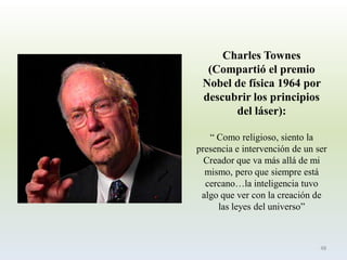 Charles Townes (Compartió el premio Nobel de física 1964 por descubrir los principios del láser): 
“ Como religioso, siento la presencia e intervención de un ser Creador que va más allá de mi mismo, pero que siempre está cercano…la inteligencia tuvo algo que ver con la creación de las leyes del universo” 
48  