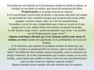 El cerebro no está incluido en la lista porque cuando nos duele la cabeza, en realidad, no nos duele el cerebro, que carece de receptores del dolor. 
-Propiocepción: es la propia conciencia corporal. 
Es el conocimiento inconsciente de dónde se encuentra cada parte del cuerpo sin necesidad de verla o sentirla (siempre que las partes del cuerpo anden pegadas a nuestro cuerpo, claro: no vale con amputaciones). 
Si pruebas a cerrar los ojos, comprobarás que si mueves un pie en el aire, aunque no lo veas, sabrás dónde está siempre en relación al cuerpo. 
Lo del “pienso, luego existo”, podría interpretarse aquí como, “me percibo con mi Propiocepción, luego existo”. 
Algunos neurólogos afirman que el ser humano podría tener hasta 21 sentidos, en total.Sentido del significado, de la profundidad, de la sed, del hambre. 
¿Y la sinestesia, que consiste en combinar sentidos de forma que, por ejemplo, la música se pueda percibir en colores o que el color rojo huela a limón? Sin hablar de otros sentidos menos conocidos, como la sensación de peligro inminente. Si se dice popularmente que la mujer cuenta con un sexto sentido, ¿cómo habría que cambiar la frase a tenor de estos descubrimientos? ¿Que la mujer posee un vigésimo segundo sentido? 
Algunos animales posee sentidos aún más extraños que los nuestros.  