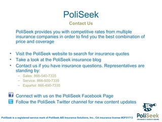 PoliSeek
                                                        Contact Us
            PoliSeek provides you with competitive rates from multiple
            insurance companies in order to find you the best combination of
            price and coverage

       •    Visit the PoliSeek website to search for insurance quotes
       •    Take a look at the PoliSeek insurance blog
       •    Contact us if you have insurance questions. Representatives are
            standing by:
             – Sales: 866-540-7335
             – Service: 866-500-7335
             – Español: 866-490-7335

       •    Connect with us on the PoliSeek Facebook Page
       •    Follow the PoliSeek Twitter channel for new content updates


PoliSeek is a registered service mark of PoliSeek AIS Insurance Solutions, Inc., CA insurance license #OF51713
 
