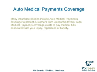 Auto Medical Payments Coverage
Many insurance policies include Auto Medical Payments
coverage to protect customers from uninsured drivers. Auto
Medical Payments coverage exists to pay medical bills
associated with your injury, regardless of liability.
 