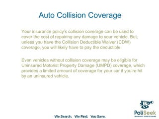 Auto Collision Coverage
Your insurance policy’s collision coverage can be used to
cover the cost of repairing any damage to your vehicle. But,
unless you have the Collision Deductible Waiver (CDW)
coverage, you will likely have to pay the deductible.

Even vehicles without collision coverage may be eligible for
Uninsured Motorist Property Damage (UMPD) coverage, which
provides a limited amount of coverage for your car if you’re hit
by an uninsured vehicle.
 