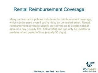 Rental Reimbursement Coverage
Many car insurance policies include rental reimbursement coverage,
which can be used even if you’re hit by an uninsured driver. Rental
reimbursement coverage usually only covers up to a certain dollar
amount a day (usually $20, $30 or $50) and can only be used for a
predetermined period of time (usually 30 days).
 