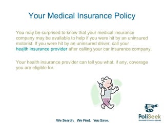 Your Medical Insurance Policy
You may be surprised to know that your medical insurance
company may be available to help if you were hit by an uninsured
motorist. If you were hit by an uninsured driver, call your
health insurance provider after calling your car insurance company.

Your health insurance provider can tell you what, if any, coverage
you are eligible for.
 