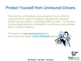 Protect Yourself from Uninsured Drivers
 The best time to think about what you will do if you’re hit by an
 uninsured driver is before it happens. Because car insurance
 policies can vary widely – and policies differ by state – it’s important
 to know exactly what you’re covered for so that you’re not surprised
 after an accident happens.

 To shop for an auto insurance policy that best meets your needs,
 contact a PoliSeek representative today.
 