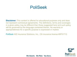 PoliSeek

Disclaimer: This content is offered for educational purposes only and does
not represent contractual agreements. The definitions, terms and coverages
in a given policy may be different than those suggested here and such policy
will be governed by the language contained therein. No warranty or
appropriateness for a specific purpose is expressed or implied.

PoliSeek AIS Insurance Solutions, Inc., CA insurance license #0F51713
 