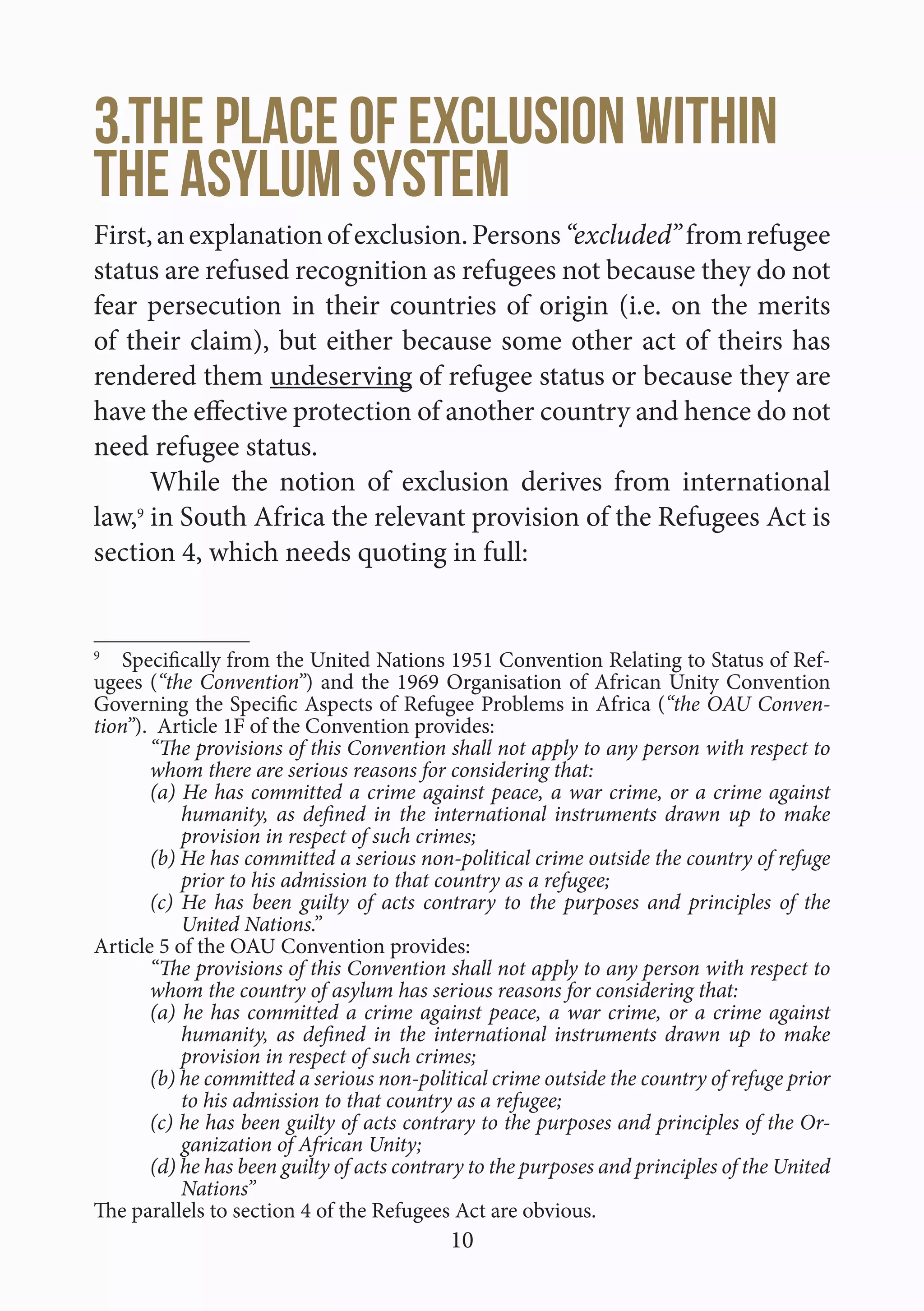 10
3.The place of exclusion within
the asylum system
First,anexplanationofexclusion.Persons“excluded”fromrefugee
status are refused recognition as refugees not because they do not
fear persecution in their countries of origin (i.e. on the merits
of their claim), but either because some other act of theirs has
rendered them undeserving of refugee status or because they are
have the effective protection of another country and hence do not
need refugee status.
While the notion of exclusion derives from international
law,9
in South Africa the relevant provision of the Refugees Act is
section 4, which needs quoting in full:
9
  Specifically from the United Nations 1951 Convention Relating to Status of Ref-
ugees (“the Convention”) and the 1969 Organisation of African Unity Convention
Governing the Specific Aspects of Refugee Problems in Africa (“the OAU Conven-
tion”). Article 1F of the Convention provides:
“The provisions of this Convention shall not apply to any person with respect to
whom there are serious reasons for considering that:
(a) He has committed a crime against peace, a war crime, or a crime against
humanity, as defined in the international instruments drawn up to make
provision in respect of such crimes;
(b) He has committed a serious non-political crime outside the country of refuge
prior to his admission to that country as a refugee;
(c) He has been guilty of acts contrary to the purposes and principles of the
United Nations.”
Article 5 of the OAU Convention provides:
“The provisions of this Convention shall not apply to any person with respect to
whom the country of asylum has serious reasons for considering that:
(a) he has committed a crime against peace, a war crime, or a crime against
humanity, as defined in the international instruments drawn up to make
provision in respect of such crimes;
(b) he committed a serious non-political crime outside the country of refuge prior
to his admission to that country as a refugee;
(c) he has been guilty of acts contrary to the purposes and principles of the Or-
ganization of African Unity;
(d) he has been guilty of acts contrary to the purposes and principles of the United
Nations”
The parallels to section 4 of the Refugees Act are obvious.
 