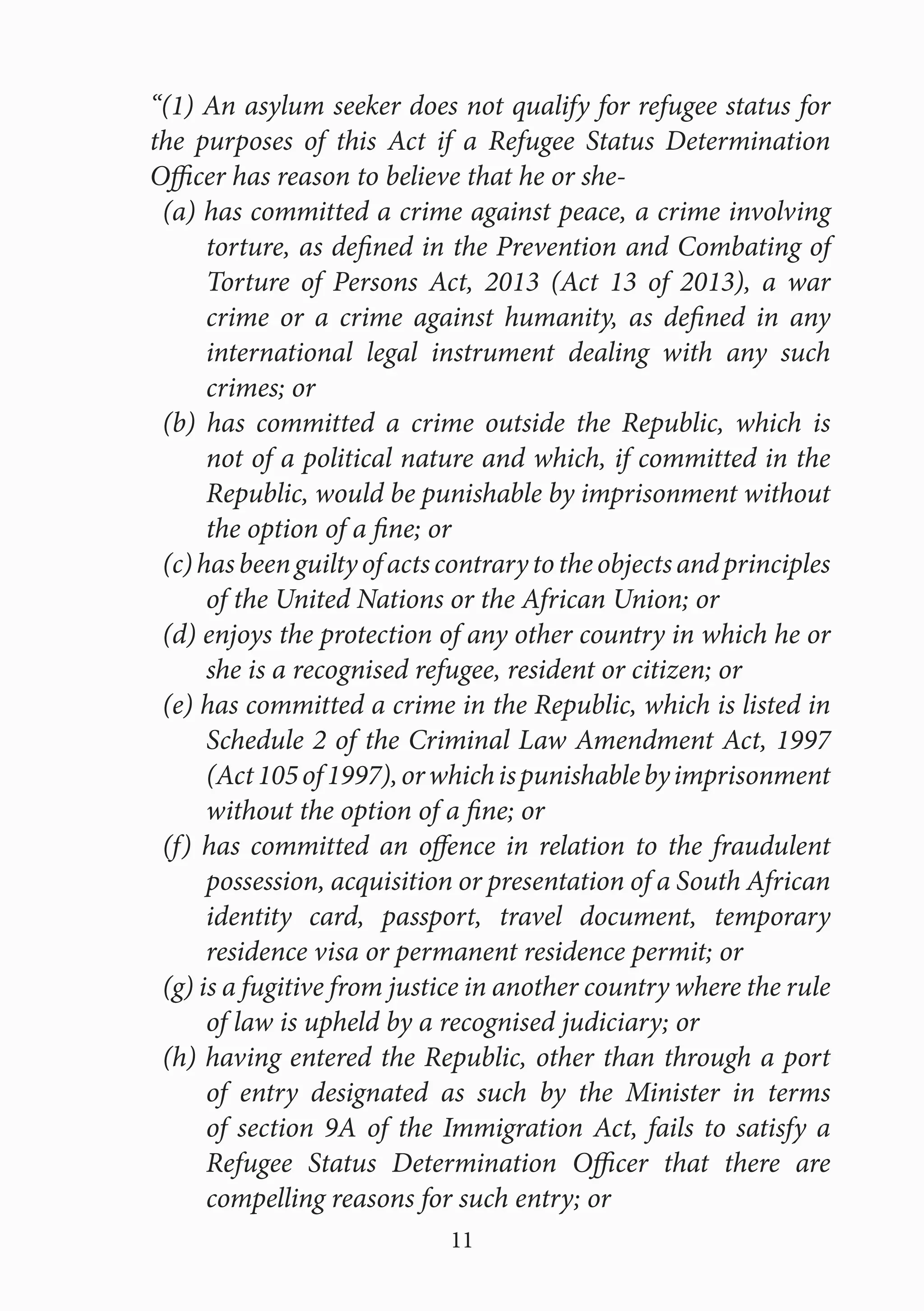 11
“(1) An asylum seeker does not qualify for refugee status for
the purposes of this Act if a Refugee Status Determination
Officer has reason to believe that he or she-
(a) has committed a crime against peace, a crime involving
torture, as defined in the Prevention and Combating of
Torture of Persons Act, 2013 (Act 13 of 2013), a war
crime or a crime against humanity, as defined in any
international legal instrument dealing with any such
crimes; or
(b) has committed a crime outside the Republic, which is
not of a political nature and which, if committed in the
Republic, would be punishable by imprisonment without
the option of a fine; or
(c)hasbeenguiltyofactscontrarytotheobjectsandprinciples
of the United Nations or the African Union; or
(d) enjoys the protection of any other country in which he or
she is a recognised refugee, resident or citizen; or
(e) has committed a crime in the Republic, which is listed in
Schedule 2 of the Criminal Law Amendment Act, 1997
(Act105of1997),orwhichispunishablebyimprisonment
without the option of a fine; or
(f) has committed an offence in relation to the fraudulent
possession, acquisition or presentation of a South African
identity card, passport, travel document, temporary
residence visa or permanent residence permit; or
(g) is a fugitive from justice in another country where the rule
of law is upheld by a recognised judiciary; or
(h) having entered the Republic, other than through a port
of entry designated as such by the Minister in terms
of section 9A of the Immigration Act, fails to satisfy a
Refugee Status Determination Officer that there are
compelling reasons for such entry; or
 