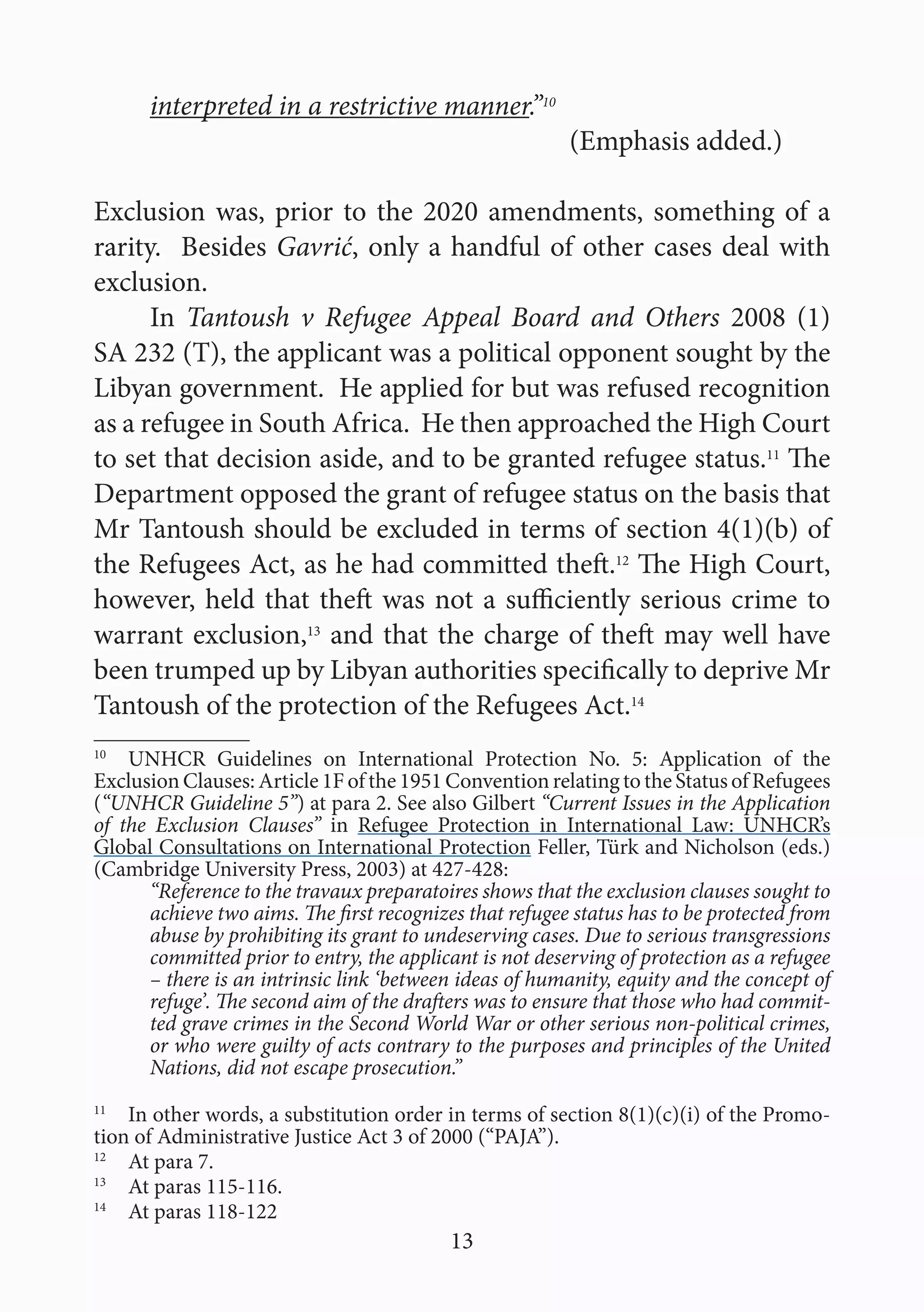 13
interpreted in a restrictive manner.”10
						(Emphasis added.)
Exclusion was, prior to the 2020 amendments, something of a
rarity. Besides Gavrić, only a handful of other cases deal with
exclusion.
In Tantoush v Refugee Appeal Board and Others 2008 (1)
SA 232 (T), the applicant was a political opponent sought by the
Libyan government. He applied for but was refused recognition
as a refugee in South Africa. He then approached the High Court
to set that decision aside, and to be granted refugee status.11
The
Department opposed the grant of refugee status on the basis that
Mr Tantoush should be excluded in terms of section 4(1)(b) of
the Refugees Act, as he had committed theft.12
The High Court,
however, held that theft was not a sufficiently serious crime to
warrant exclusion,13
and that the charge of theft may well have
been trumped up by Libyan authorities specifically to deprive Mr
Tantoush of the protection of the Refugees Act.14
10
  UNHCR Guidelines on International Protection No. 5: Application of the
Exclusion Clauses: Article 1F of the 1951 Convention relating to the Status of Refugees
(“UNHCR Guideline 5”) at para 2. See also Gilbert “Current Issues in the Application
of the Exclusion Clauses” in Refugee Protection in International Law: UNHCR’s
Global Consultations on International Protection Feller, Türk and Nicholson (eds.)
(Cambridge University Press, 2003) at 427-428:
“Reference to the travaux preparatoires shows that the exclusion clauses sought to
achieve two aims. The first recognizes that refugee status has to be protected from
abuse by prohibiting its grant to undeserving cases. Due to serious transgressions
committed prior to entry, the applicant is not deserving of protection as a refugee
– there is an intrinsic link ‘between ideas of humanity, equity and the concept of
refuge’. The second aim of the drafters was to ensure that those who had commit-
ted grave crimes in the Second World War or other serious non-political crimes,
or who were guilty of acts contrary to the purposes and principles of the United
Nations, did not escape prosecution.”
11
  In other words, a substitution order in terms of section 8(1)(c)(i) of the Promo-
tion of Administrative Justice Act 3 of 2000 (“PAJA”).
12
  At para 7.
13
  At paras 115-116.
14
  At paras 118-122
 