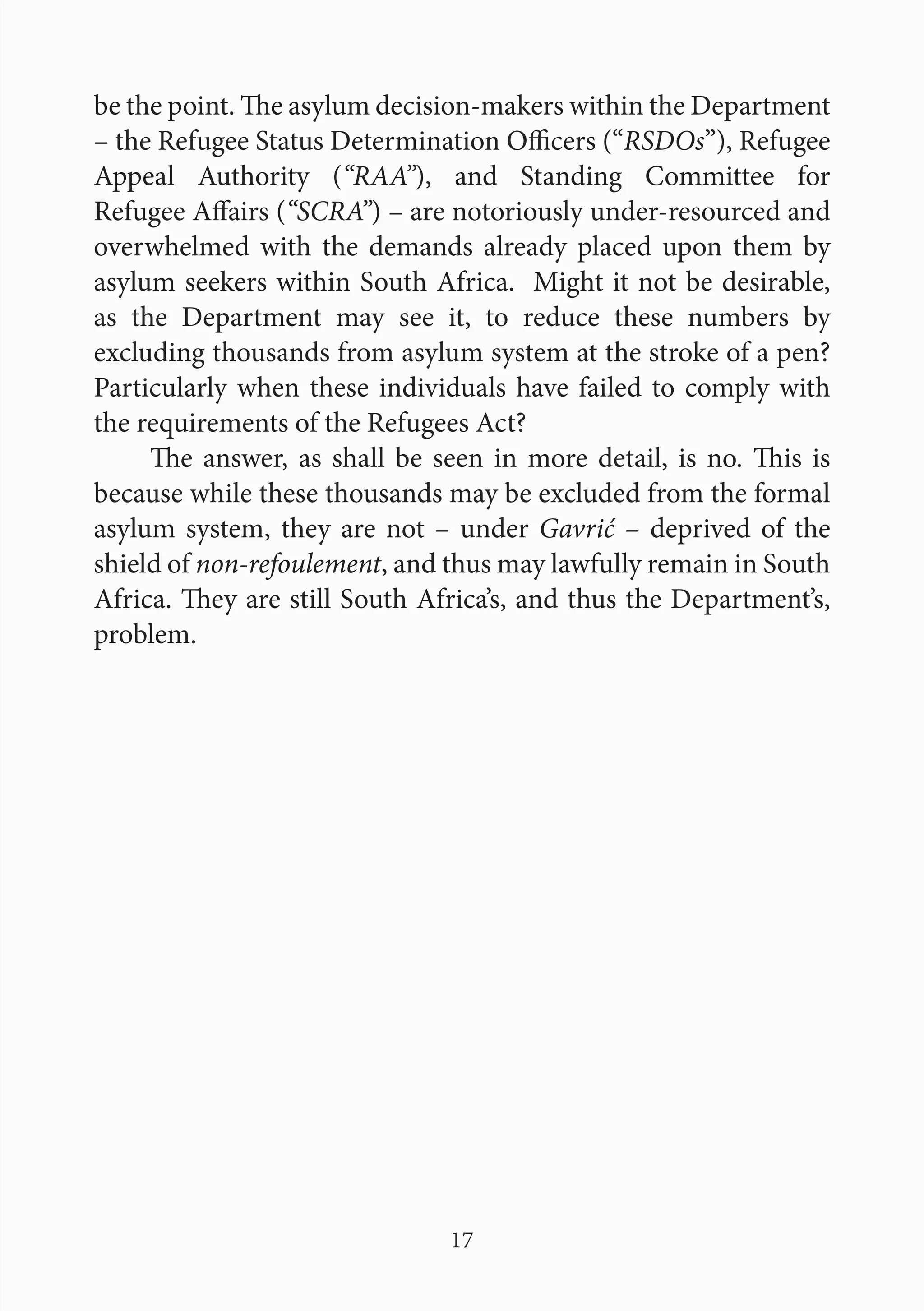17
be the point. The asylum decision-makers within the Department
– the Refugee Status Determination Officers (“RSDOs”), Refugee
Appeal Authority (“RAA”), and Standing Committee for
Refugee Affairs (“SCRA”) – are notoriously under-resourced and
overwhelmed with the demands already placed upon them by
asylum seekers within South Africa. Might it not be desirable,
as the Department may see it, to reduce these numbers by
excluding thousands from asylum system at the stroke of a pen?
Particularly when these individuals have failed to comply with
the requirements of the Refugees Act?
The answer, as shall be seen in more detail, is no. This is
because while these thousands may be excluded from the formal
asylum system, they are not – under Gavrić – deprived of the
shield of non-refoulement, and thus may lawfully remain in South
Africa. They are still South Africa’s, and thus the Department’s,
problem.
 