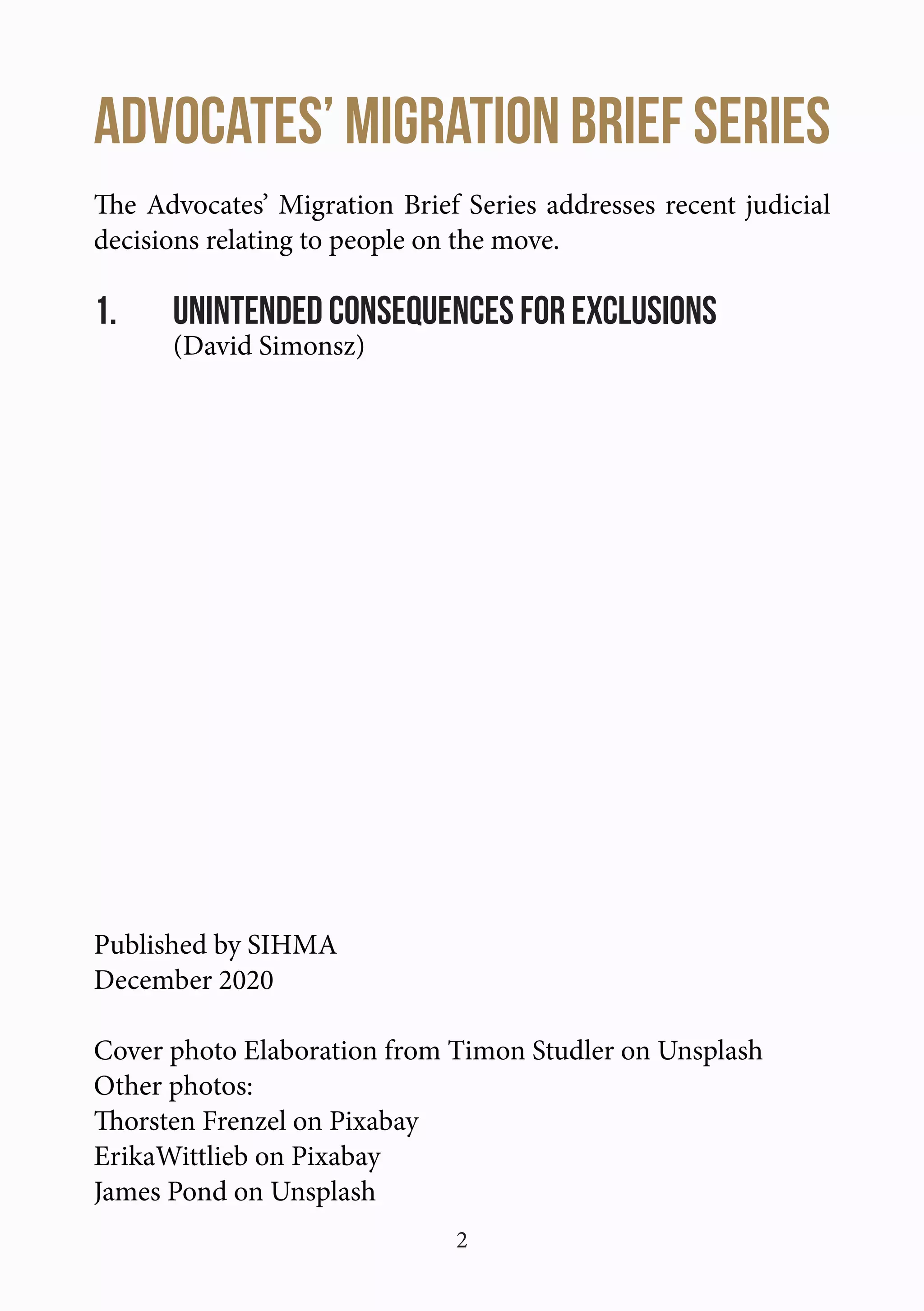 2
Advocates’ Migration Brief SERIES
The Advocates’ Migration Brief Series addresses recent judicial
decisions relating to people on the move.
1.	 Unintended Consequences for Exclusions
	 (David Simonsz)
Published by SIHMA
December 2020
Cover photo Elaboration from Timon Studler on Unsplash
Other photos:
Thorsten Frenzel on Pixabay
ErikaWittlieb on Pixabay
James Pond on Unsplash
 