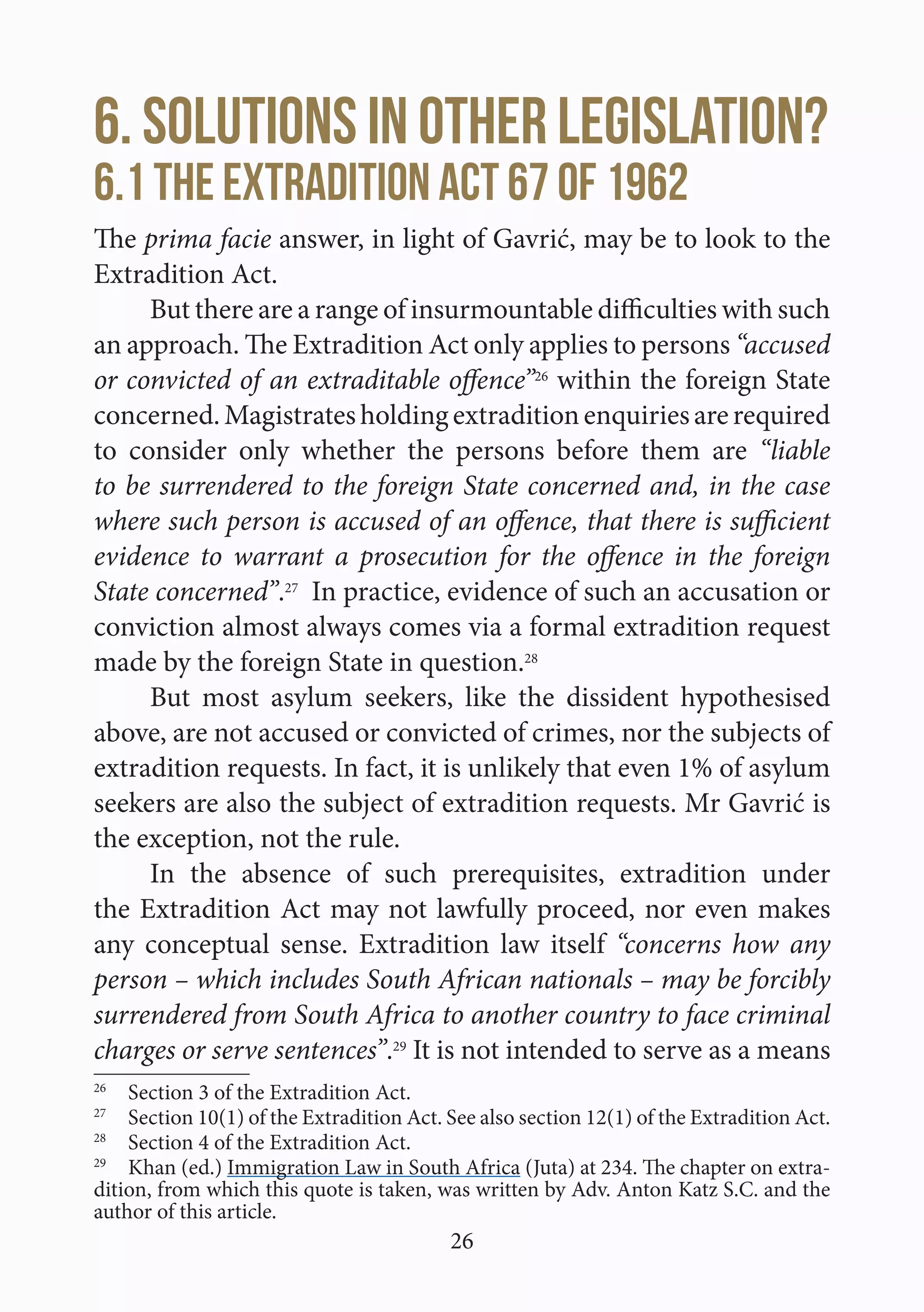 26
6. Solutions in other legislation?
6.1 The Extradition Act 67 of 1962
The prima facie answer, in light of Gavrić, may be to look to the
Extradition Act.
But there are a range of insurmountable difficulties with such
an approach. The Extradition Act only applies to persons “accused
or convicted of an extraditable offence”26
within the foreign State
concerned.Magistratesholdingextraditionenquiriesarerequired
to consider only whether the persons before them are “liable
to be surrendered to the foreign State concerned and, in the case
where such person is accused of an offence, that there is sufficient
evidence to warrant a prosecution for the offence in the foreign
State concerned”.27
In practice, evidence of such an accusation or
conviction almost always comes via a formal extradition request
made by the foreign State in question.28
But most asylum seekers, like the dissident hypothesised
above, are not accused or convicted of crimes, nor the subjects of
extradition requests. In fact, it is unlikely that even 1% of asylum
seekers are also the subject of extradition requests. Mr Gavrić is
the exception, not the rule.
In the absence of such prerequisites, extradition under
the Extradition Act may not lawfully proceed, nor even makes
any conceptual sense. Extradition law itself “concerns how any
person – which includes South African nationals – may be forcibly
surrendered from South Africa to another country to face criminal
charges or serve sentences”.29
It is not intended to serve as a means
26
  Section 3 of the Extradition Act.
27
  Section 10(1) of the Extradition Act. See also section 12(1) of the Extradition Act.
28
  Section 4 of the Extradition Act.
29
  Khan (ed.) Immigration Law in South Africa (Juta) at 234. The chapter on extra-
dition, from which this quote is taken, was written by Adv. Anton Katz S.C. and the
author of this article.
 