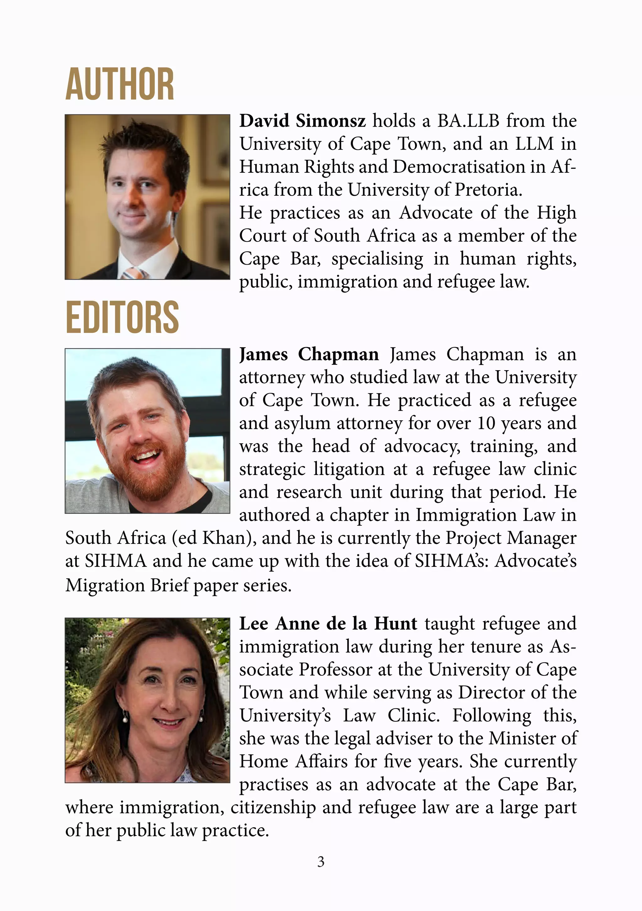 3
AUTHOR
David Simonsz holds a BA.LLB from the
University of Cape Town, and an LLM in
Human Rights and Democratisation in Af-
rica from the University of Pretoria.
He practices as an Advocate of the High
Court of South Africa as a member of the
Cape Bar, specialising in human rights,
public, immigration and refugee law.
EditorS
James Chapman James Chapman is an
attorney who studied law at the University
of Cape Town. He practiced as a refugee
and asylum attorney for over 10 years and
was the head of advocacy, training, and
strategic litigation at a refugee law clinic
and research unit during that period. He
authored a chapter in Immigration Law in
South Africa (ed Khan), and he is currently the Project Manager
at SIHMA and he came up with the idea of SIHMA’s: Advocate’s
Migration Brief paper series.
Lee Anne de la Hunt taught refugee and
immigration law during her tenure as As-
sociate Professor at the University of Cape
Town and while serving as Director of the
University’s Law Clinic. Following this,
she was the legal adviser to the Minister of
Home Affairs for five years. She currently
practises as an advocate at the Cape Bar,
where immigration, citizenship and refugee law are a large part
of her public law practice.
 