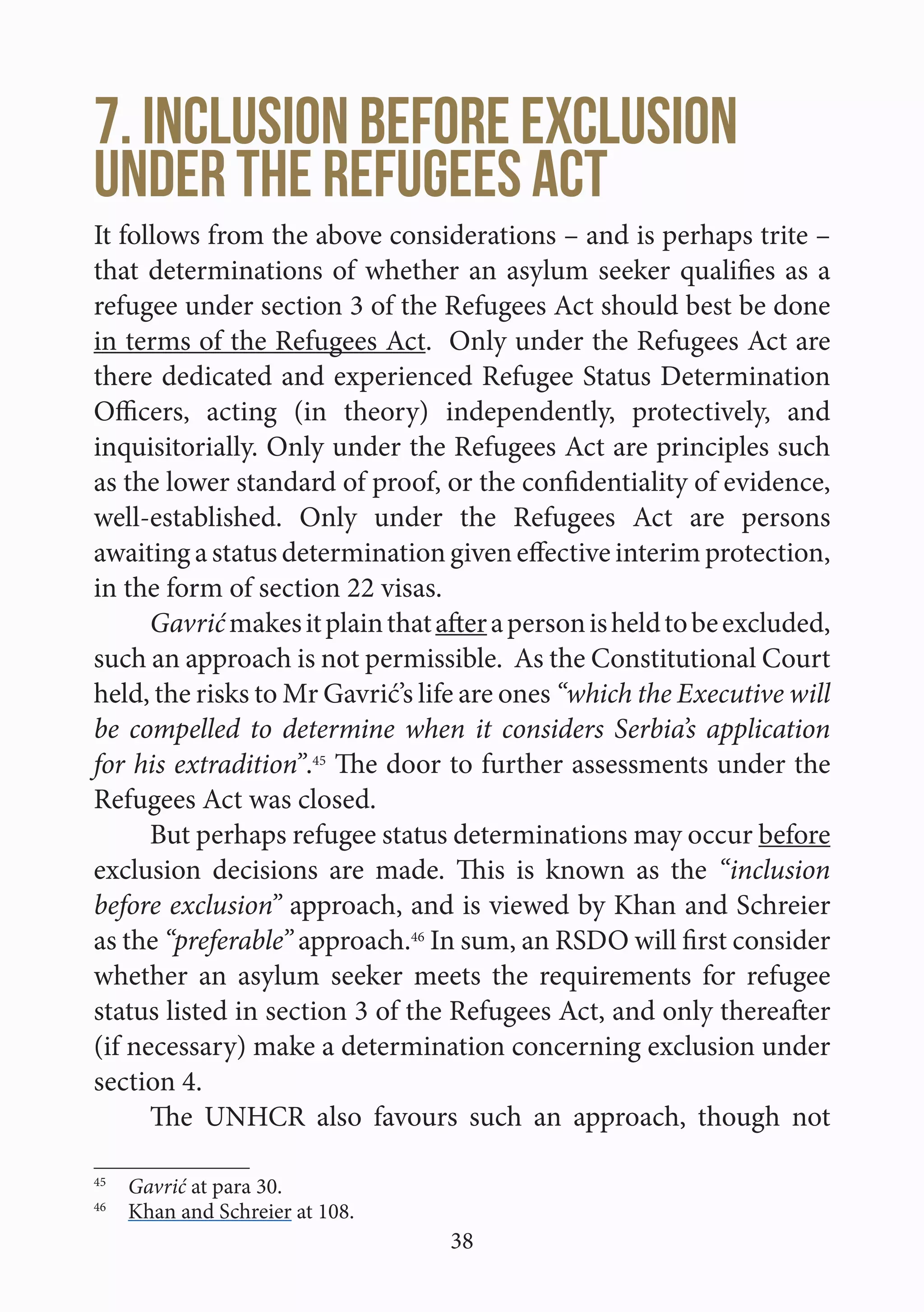 38
7. Inclusion before exclusion
under the Refugees Act
It follows from the above considerations – and is perhaps trite –
that determinations of whether an asylum seeker qualifies as a
refugee under section 3 of the Refugees Act should best be done
in terms of the Refugees Act. Only under the Refugees Act are
there dedicated and experienced Refugee Status Determination
Officers, acting (in theory) independently, protectively, and
inquisitorially. Only under the Refugees Act are principles such
as the lower standard of proof, or the confidentiality of evidence,
well-established. Only under the Refugees Act are persons
awaiting a status determination given effective interim protection,
in the form of section 22 visas.
Gavrićmakesitplainthatafterapersonisheldtobeexcluded,
such an approach is not permissible. As the Constitutional Court
held, the risks to Mr Gavrić’s life are ones “which the Executive will
be compelled to determine when it considers Serbia’s application
for his extradition”.45
The door to further assessments under the
Refugees Act was closed.
But perhaps refugee status determinations may occur before
exclusion decisions are made. This is known as the “inclusion
before exclusion” approach, and is viewed by Khan and Schreier
as the “preferable” approach.46
In sum, an RSDO will first consider
whether an asylum seeker meets the requirements for refugee
status listed in section 3 of the Refugees Act, and only thereafter
(if necessary) make a determination concerning exclusion under
section 4.
The UNHCR also favours such an approach, though not
45
  Gavrić at para 30.
46
  Khan and Schreier at 108.
 
