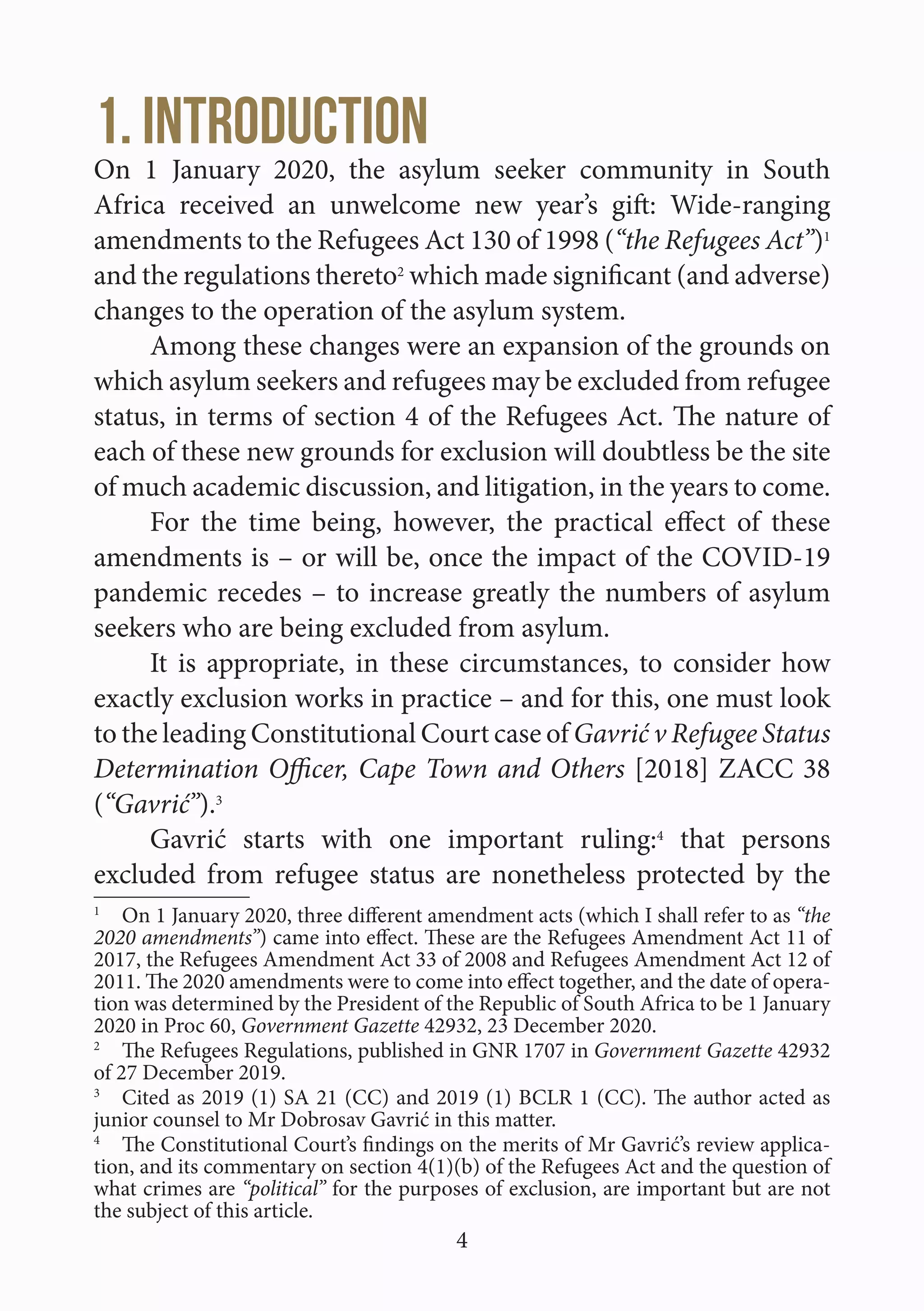 4
1. Introduction
On 1 January 2020, the asylum seeker community in South
Africa received an unwelcome new year’s gift: Wide-ranging
amendments to the Refugees Act 130 of 1998 (“the Refugees Act”)1
and the regulations thereto2
which made significant (and adverse)
changes to the operation of the asylum system.
Among these changes were an expansion of the grounds on
which asylum seekers and refugees may be excluded from refugee
status, in terms of section 4 of the Refugees Act. The nature of
each of these new grounds for exclusion will doubtless be the site
of much academic discussion, and litigation, in the years to come.
For the time being, however, the practical effect of these
amendments is – or will be, once the impact of the COVID-19
pandemic recedes – to increase greatly the numbers of asylum
seekers who are being excluded from asylum.
It is appropriate, in these circumstances, to consider how
exactly exclusion works in practice – and for this, one must look
to the leading Constitutional Court case of Gavrić v Refugee Status
Determination Officer, Cape Town and Others [2018] ZACC 38
(“Gavrić”).3
Gavrić starts with one important ruling:4
that persons
excluded from refugee status are nonetheless protected by the
1
  On 1 January 2020, three different amendment acts (which I shall refer to as “the
2020 amendments”) came into effect. These are the Refugees Amendment Act 11 of
2017, the Refugees Amendment Act 33 of 2008 and Refugees Amendment Act 12 of
2011. The 2020 amendments were to come into effect together, and the date of opera-
tion was determined by the President of the Republic of South Africa to be 1 January
2020 in Proc 60, Government Gazette 42932, 23 December 2020.
2
  The Refugees Regulations, published in GNR 1707 in Government Gazette 42932
of 27 December 2019.
3
  Cited as 2019 (1) SA 21 (CC) and 2019 (1) BCLR 1 (CC). The author acted as
junior counsel to Mr Dobrosav Gavrić in this matter.
4
  The Constitutional Court’s findings on the merits of Mr Gavrić’s review applica-
tion, and its commentary on section 4(1)(b) of the Refugees Act and the question of
what crimes are “political” for the purposes of exclusion, are important but are not
the subject of this article.
 