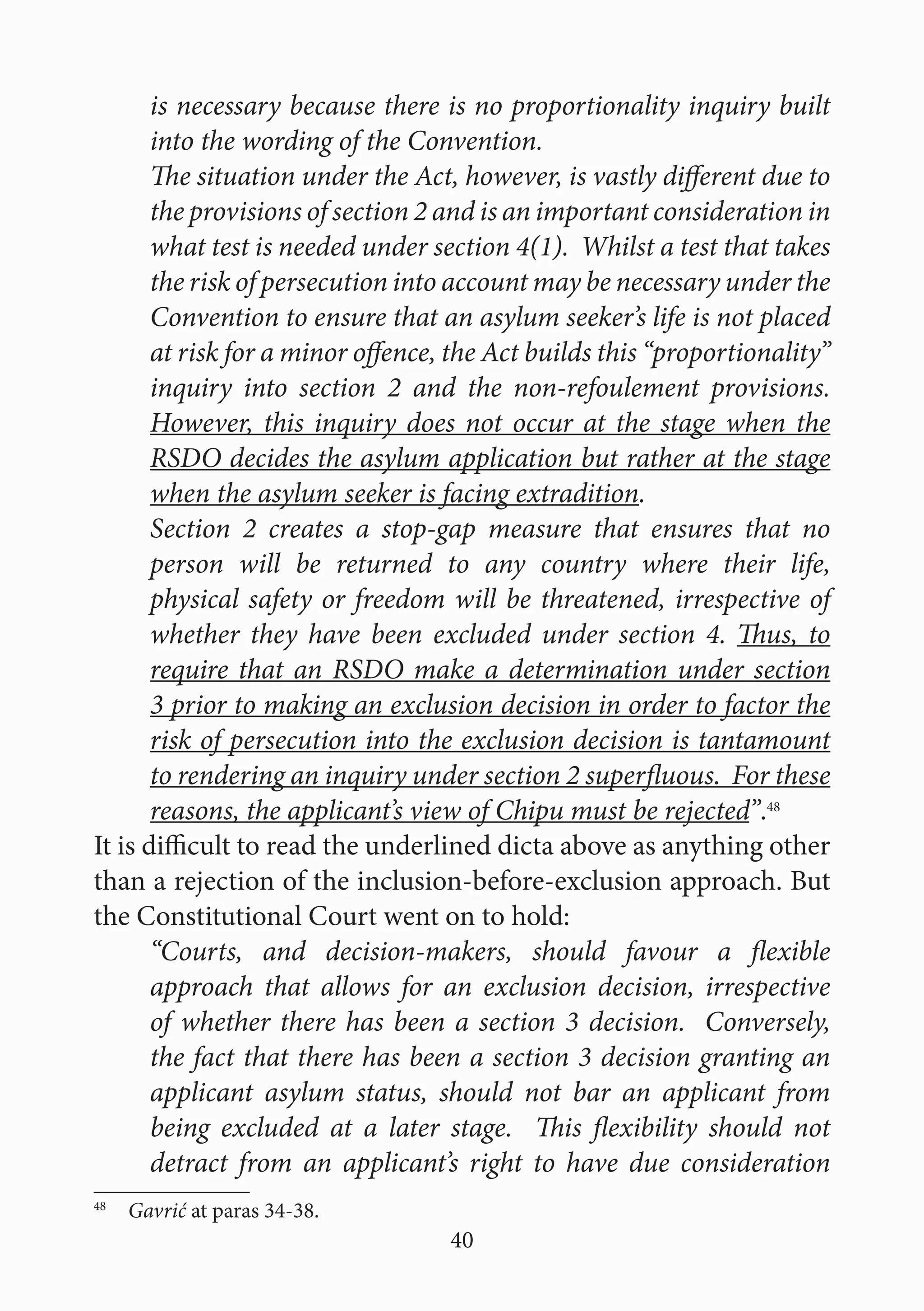 40
is necessary because there is no proportionality inquiry built
into the wording of the Convention.
The situation under the Act, however, is vastly different due to
the provisions of section 2 and is an important consideration in
what test is needed under section 4(1). Whilst a test that takes
the risk of persecution into account may be necessary under the
Convention to ensure that an asylum seeker’s life is not placed
at risk for a minor offence, the Act builds this “proportionality”
inquiry into section 2 and the non-refoulement provisions.
However, this inquiry does not occur at the stage when the
RSDO decides the asylum application but rather at the stage
when the asylum seeker is facing extradition.
Section 2 creates a stop-gap measure that ensures that no
person will be returned to any country where their life,
physical safety or freedom will be threatened, irrespective of
whether they have been excluded under section 4. Thus, to
require that an RSDO make a determination under section
3 prior to making an exclusion decision in order to factor the
risk of persecution into the exclusion decision is tantamount
to rendering an inquiry under section 2 superfluous. For these
reasons, the applicant’s view of Chipu must be rejected”.48
It is difficult to read the underlined dicta above as anything other
than a rejection of the inclusion-before-exclusion approach. But
the Constitutional Court went on to hold:
“Courts, and decision-makers, should favour a flexible
approach that allows for an exclusion decision, irrespective
of whether there has been a section 3 decision. Conversely,
the fact that there has been a section 3 decision granting an
applicant asylum status, should not bar an applicant from
being excluded at a later stage. This flexibility should not
detract from an applicant’s right to have due consideration
48
  Gavrić at paras 34-38.
 