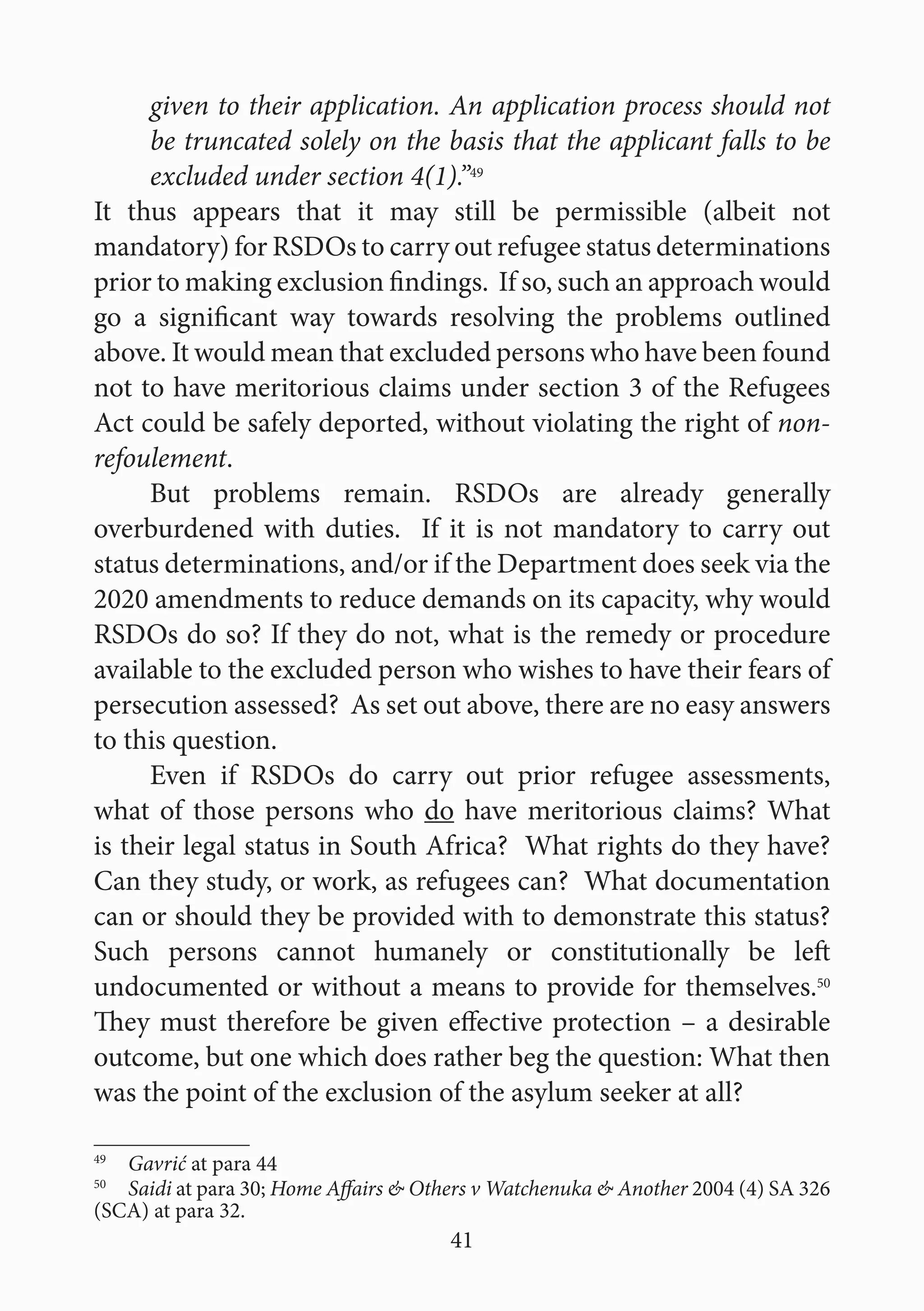 41
given to their application. An application process should not
be truncated solely on the basis that the applicant falls to be
excluded under section 4(1).”49
It thus appears that it may still be permissible (albeit not
mandatory) for RSDOs to carry out refugee status determinations
prior to making exclusion findings. If so, such an approach would
go a significant way towards resolving the problems outlined
above. It would mean that excluded persons who have been found
not to have meritorious claims under section 3 of the Refugees
Act could be safely deported, without violating the right of non-
refoulement.
But problems remain. RSDOs are already generally
overburdened with duties. If it is not mandatory to carry out
status determinations, and/or if the Department does seek via the
2020 amendments to reduce demands on its capacity, why would
RSDOs do so? If they do not, what is the remedy or procedure
available to the excluded person who wishes to have their fears of
persecution assessed? As set out above, there are no easy answers
to this question.
Even if RSDOs do carry out prior refugee assessments,
what of those persons who do have meritorious claims? What
is their legal status in South Africa? What rights do they have?
Can they study, or work, as refugees can? What documentation
can or should they be provided with to demonstrate this status?
Such persons cannot humanely or constitutionally be left
undocumented or without a means to provide for themselves.50
They must therefore be given effective protection – a desirable
outcome, but one which does rather beg the question: What then
was the point of the exclusion of the asylum seeker at all?
49
  Gavrić at para 44
50
  Saidi at para 30; Home Affairs & Others v Watchenuka & Another 2004 (4) SA 326
(SCA) at para 32.
 
