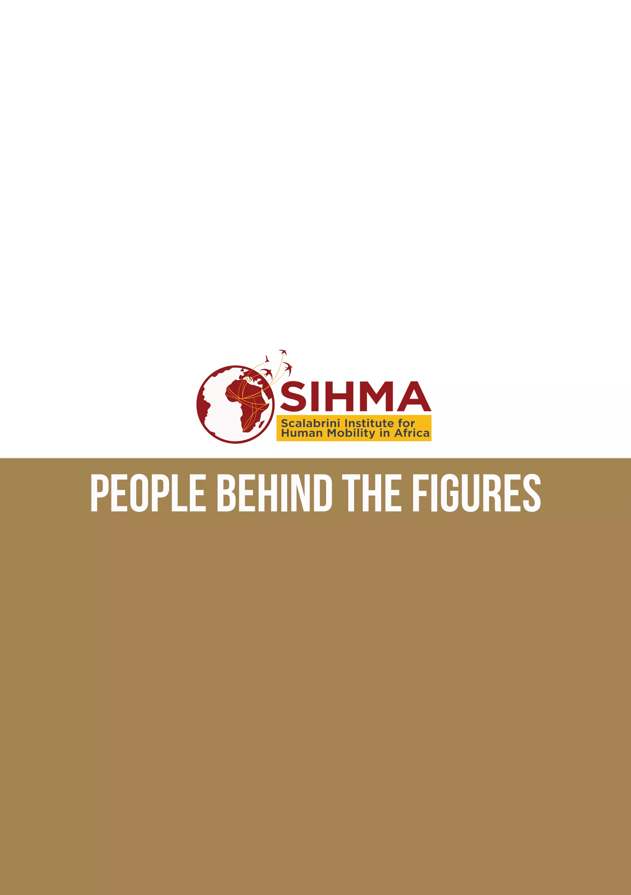 Message from the director			 3
SCALABRINI, serving people on the move		 4
OUR VISION, OUR MISSION			 5
25 YEARS OF SCALABRINI IN AFRICA		 7
Board of TRUSTEES				8
OUR ORGANISATION				10
OUR SIHMA Team				11
SIHMA VOLUNTEER AND INTERNSHIP PROGRAMME	 12
OUR PARTNERS				14
NETWORK OF STUDY CENTRES			 15
SIHMA MAIN AREAS OF WORK 			 16
RESEARCH					16
PUBLICATIONS				20
AFRICAN HUMAN MOBILITY REVIEW		 23
TRAINING AND CAPACITY BUILDING		 24
TRAINING COURSE FOR PASTORAL AGENTS		 25
EVENTS AND ACTIVITIES WE HAVE ORGANISED	 26
OTHER EVENTS WE ATTENDED			 32
OUR NEW SIHMA OFFICE			 35
FINANCIAL INFORMATION			36
A special thanks				37
COMMUNICATION strategy 			 38
CONTACTS 					39
PEOPLE behind the figures
 