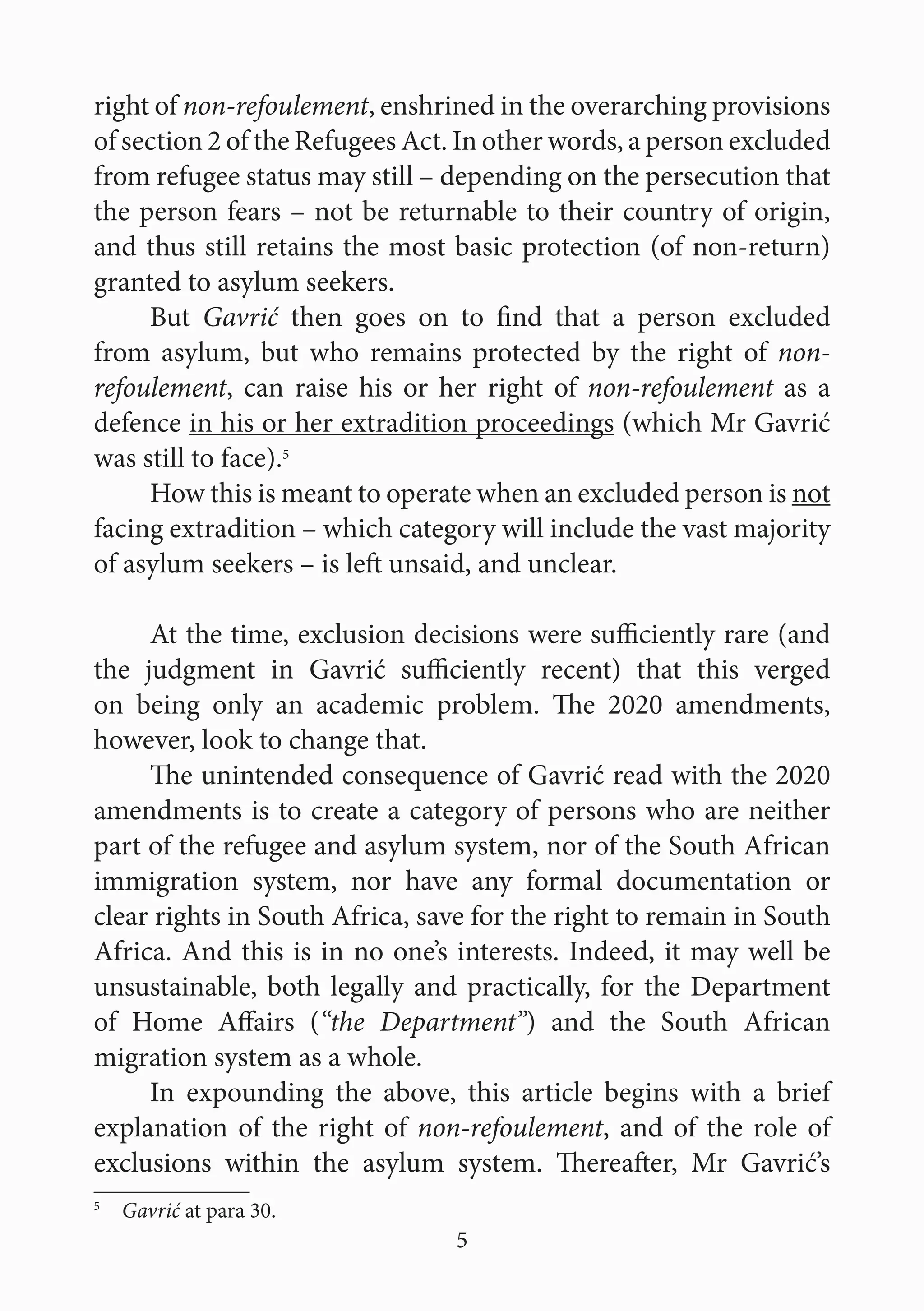 5
right of non-refoulement, enshrined in the overarching provisions
of section 2 of the Refugees Act. In other words, a person excluded
from refugee status may still – depending on the persecution that
the person fears – not be returnable to their country of origin,
and thus still retains the most basic protection (of non-return)
granted to asylum seekers.
But Gavrić then goes on to find that a person excluded
from asylum, but who remains protected by the right of non-
refoulement, can raise his or her right of non-refoulement as a
defence in his or her extradition proceedings (which Mr Gavrić
was still to face).5
How this is meant to operate when an excluded person is not
facing extradition – which category will include the vast majority
of asylum seekers – is left unsaid, and unclear.
At the time, exclusion decisions were sufficiently rare (and
the judgment in Gavrić sufficiently recent) that this verged
on being only an academic problem. The 2020 amendments,
however, look to change that.
The unintended consequence of Gavrić read with the 2020
amendments is to create a category of persons who are neither
part of the refugee and asylum system, nor of the South African
immigration system, nor have any formal documentation or
clear rights in South Africa, save for the right to remain in South
Africa. And this is in no one’s interests. Indeed, it may well be
unsustainable, both legally and practically, for the Department
of Home Affairs (“the Department”) and the South African
migration system as a whole.
In expounding the above, this article begins with a brief
explanation of the right of non-refoulement, and of the role of
exclusions within the asylum system. Thereafter, Mr Gavrić’s
5
  Gavrić at para 30.
 
