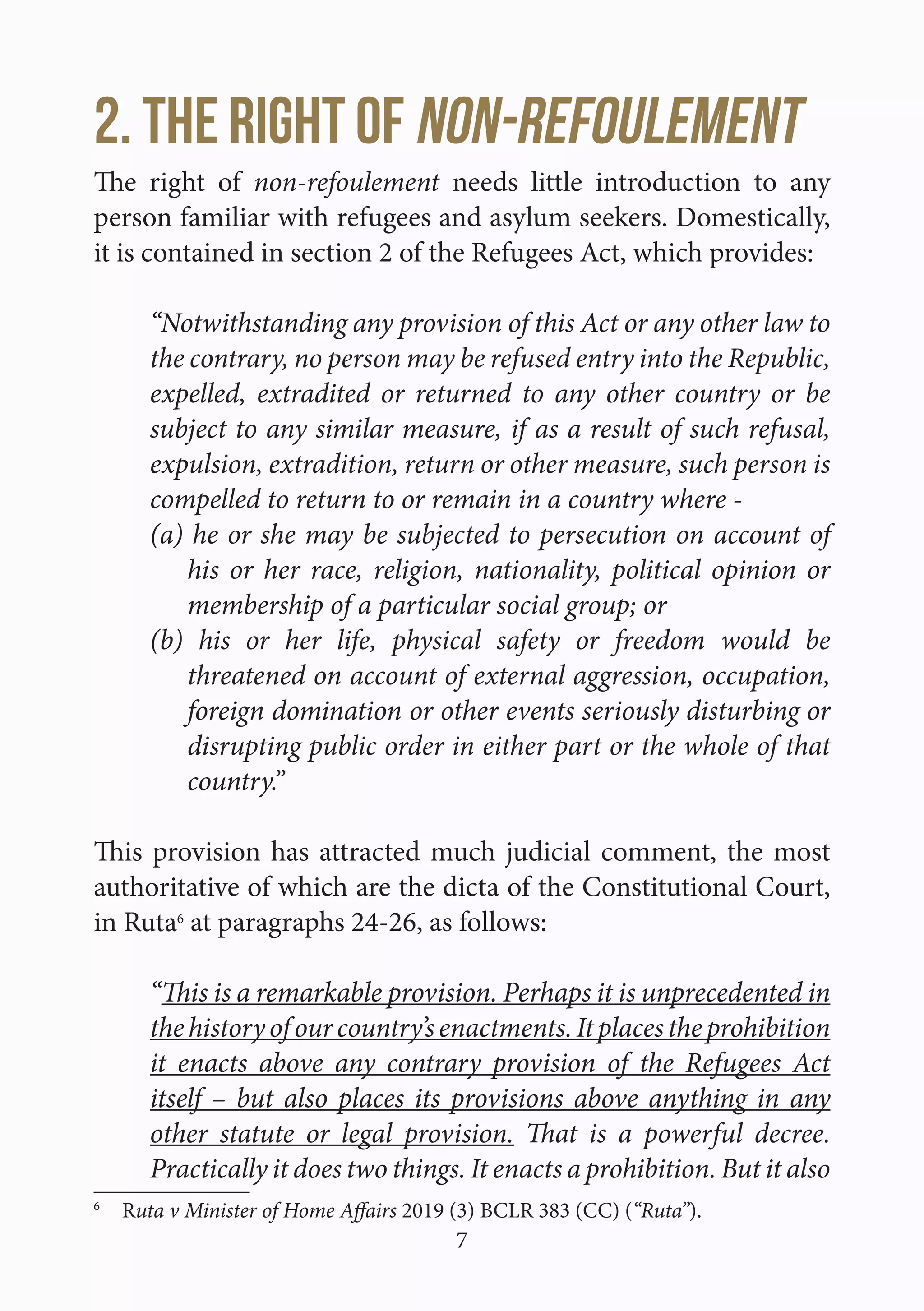 7
2. The right of non-refoulement
The right of non-refoulement needs little introduction to any
person familiar with refugees and asylum seekers. Domestically,
it is contained in section 2 of the Refugees Act, which provides:
“Notwithstanding any provision of this Act or any other law to
the contrary, no person may be refused entry into the Republic,
expelled, extradited or returned to any other country or be
subject to any similar measure, if as a result of such refusal,
expulsion, extradition, return or other measure, such person is
compelled to return to or remain in a country where -
(a) he or she may be subjected to persecution on account of
his or her race, religion, nationality, political opinion or
membership of a particular social group; or
(b) his or her life, physical safety or freedom would be
threatened on account of external aggression, occupation,
foreign domination or other events seriously disturbing or
disrupting public order in either part or the whole of that
country.”
This provision has attracted much judicial comment, the most
authoritative of which are the dicta of the Constitutional Court,
in Ruta6
at paragraphs 24-26, as follows:
“This is a remarkable provision. Perhaps it is unprecedented in
thehistoryofourcountry’senactments.Itplacestheprohibition
it enacts above any contrary provision of the Refugees Act
itself – but also places its provisions above anything in any
other statute or legal provision. That is a powerful decree.
Practically it does two things. It enacts a prohibition. But it also
6
 Ruta v Minister of Home Affairs 2019 (3) BCLR 383 (CC) (“Ruta”).
 