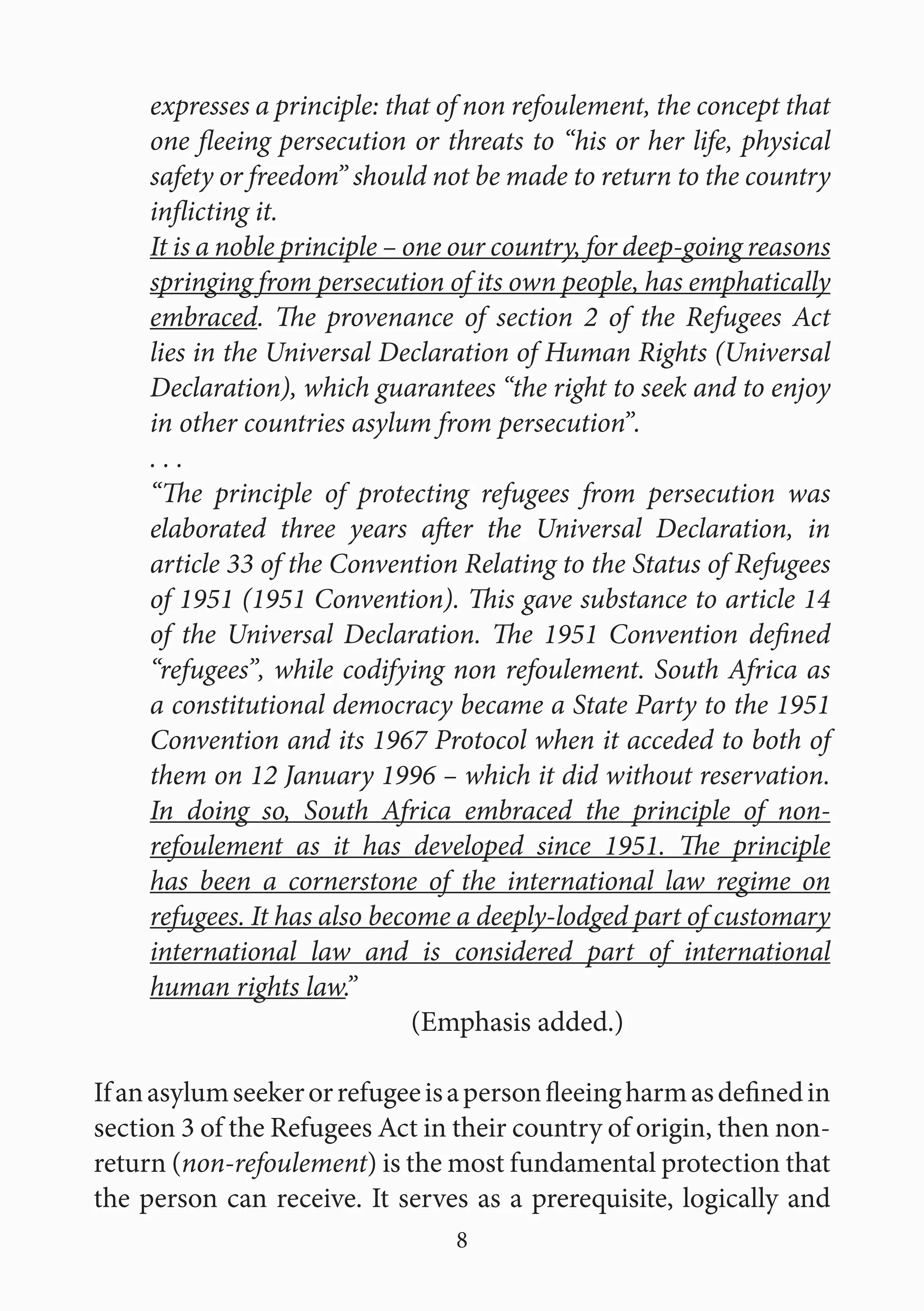 8
expresses a principle: that of non refoulement, the concept that
one fleeing persecution or threats to “his or her life, physical
safety or freedom” should not be made to return to the country
inflicting it.
It is a noble principle – one our country, for deep-going reasons
springing from persecution of its own people, has emphatically
embraced. The provenance of section 2 of the Refugees Act
lies in the Universal Declaration of Human Rights (Universal
Declaration), which guarantees “the right to seek and to enjoy
in other countries asylum from persecution”.
. . .
“The principle of protecting refugees from persecution was
elaborated three years after the Universal Declaration, in
article 33 of the Convention Relating to the Status of Refugees
of 1951 (1951 Convention). This gave substance to article 14
of the Universal Declaration. The 1951 Convention defined
“refugees”, while codifying non refoulement. South Africa as
a constitutional democracy became a State Party to the 1951
Convention and its 1967 Protocol when it acceded to both of
them on 12 January 1996 – which it did without reservation.
In doing so, South Africa embraced the principle of non-
refoulement as it has developed since 1951. The principle
has been a cornerstone of the international law regime on
refugees. It has also become a deeply-lodged part of customary
international law and is considered part of international
human rights law.”							
				(Emphasis added.)
Ifanasylumseekerorrefugeeisapersonfleeingharmasdefinedin
section 3 of the Refugees Act in their country of origin, then non-
return (non-refoulement) is the most fundamental protection that
the person can receive. It serves as a prerequisite, logically and
 