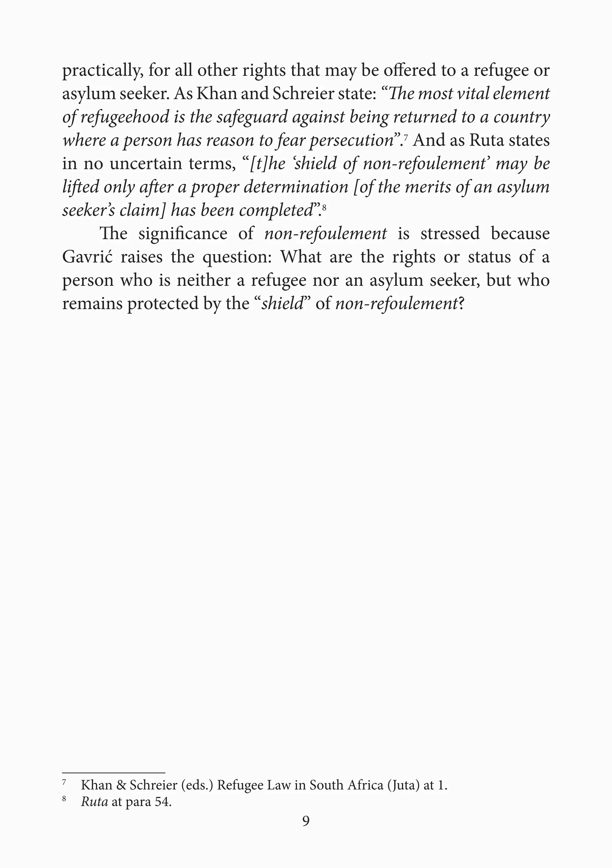 9
practically, for all other rights that may be offered to a refugee or
asylum seeker. As Khan and Schreier state: “The most vital element
of refugeehood is the safeguard against being returned to a country
where a person has reason to fear persecution”.7
And as Ruta states
in no uncertain terms, “[t]he ‘shield of non-refoulement’ may be
lifted only after a proper determination [of the merits of an asylum
seeker’s claim] has been completed”.8
The significance of non-refoulement is stressed because
Gavrić raises the question: What are the rights or status of a
person who is neither a refugee nor an asylum seeker, but who
remains protected by the “shield” of non-refoulement?
7
  Khan & Schreier (eds.) Refugee Law in South Africa (Juta) at 1.
8
  Ruta at para 54.
 