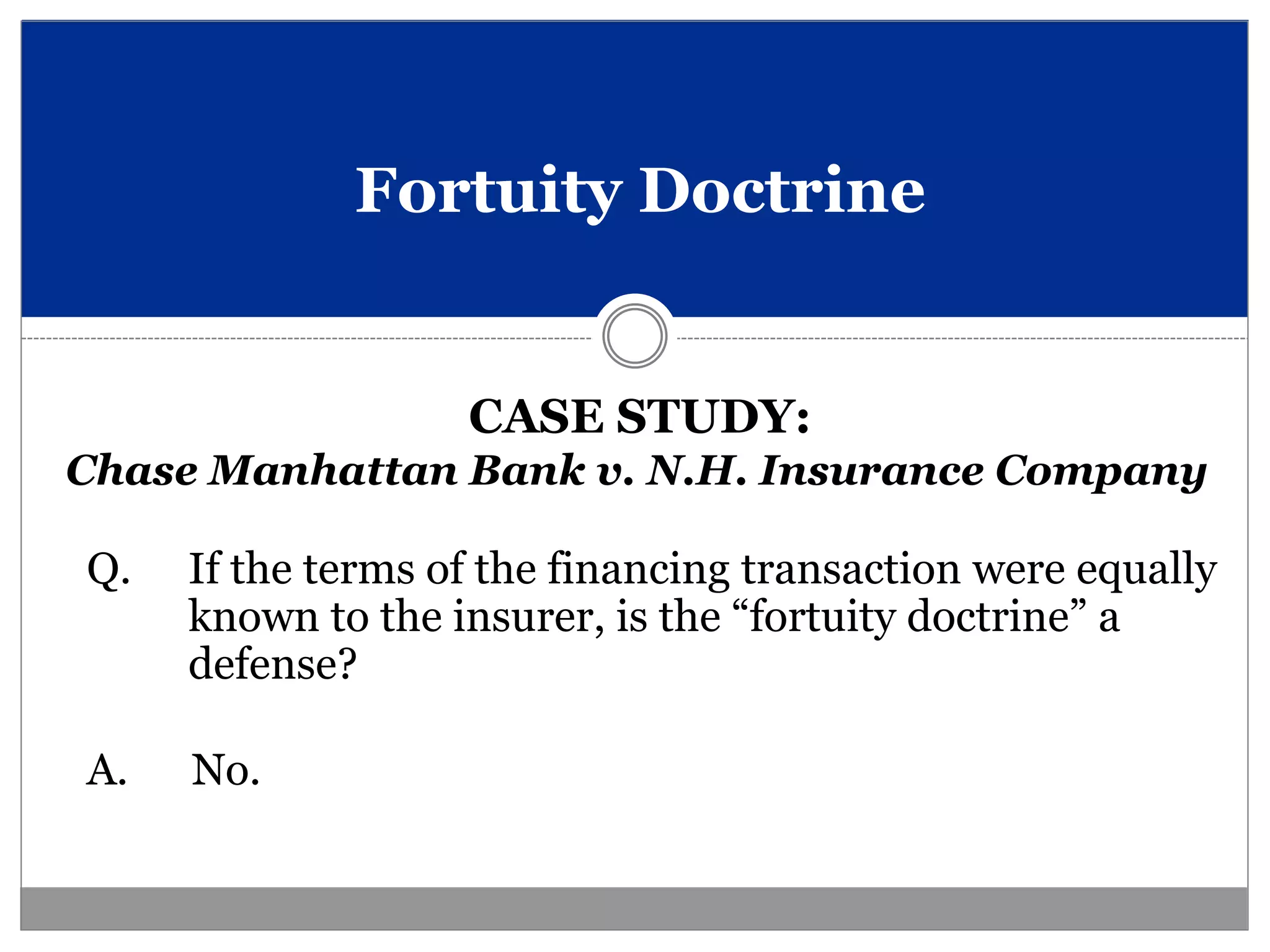 Fortuity Doctrine


                   CASE STUDY:
Chase Manhattan Bank v. N.H. Insurance Company

Q.   If the terms of the financing transaction were equally
     known to the insurer, is the “fortuity doctrine” a
     defense?

A.   No.
 