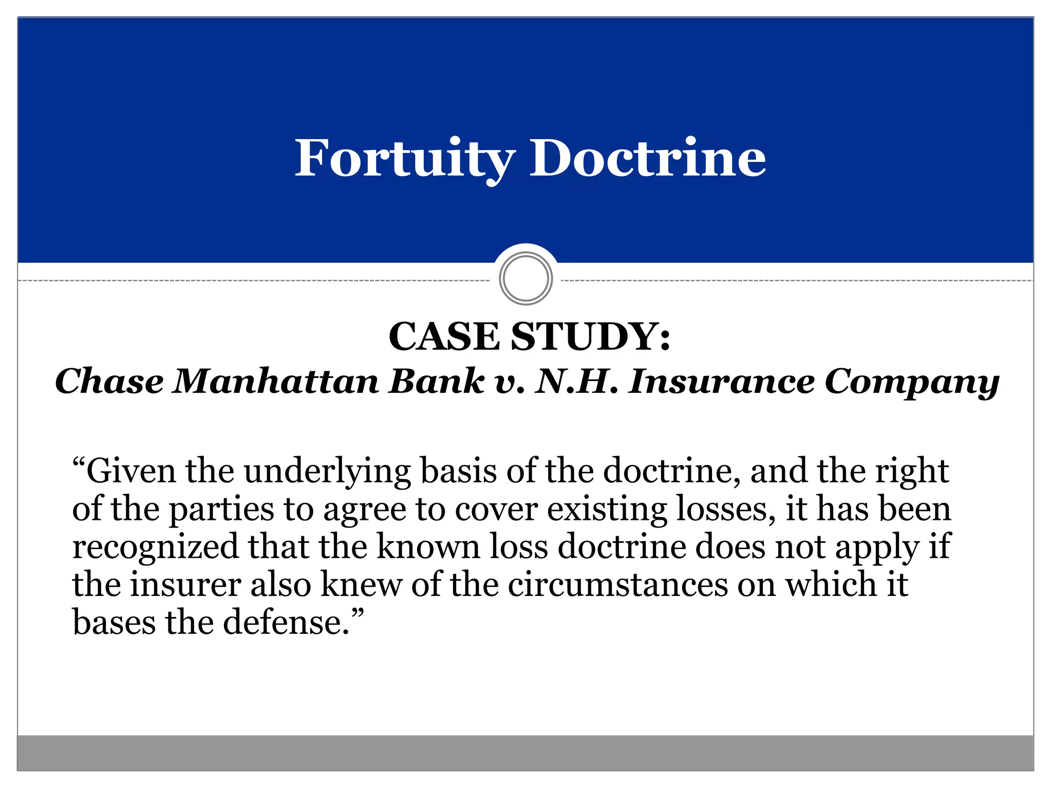 Fortuity Doctrine


                     CASE STUDY:
Chase Manhattan Bank v. N.H. Insurance Company

“Given the underlying basis of the doctrine, and the right
of the parties to agree to cover existing losses, it has been
recognized that the known loss doctrine does not apply if
the insurer also knew of the circumstances on which it
bases the defense.”
 