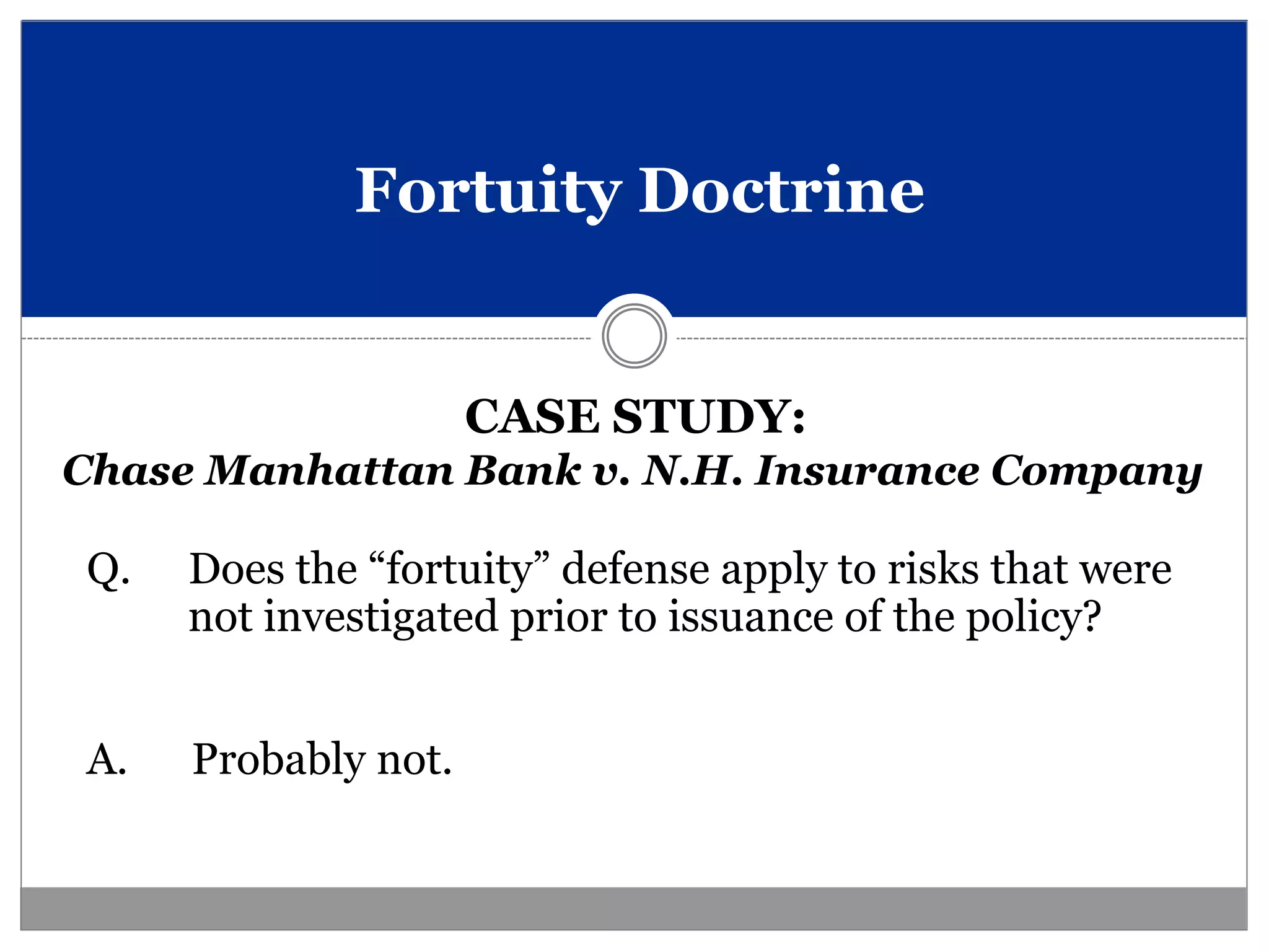 Fortuity Doctrine


                     CASE STUDY:
Chase Manhattan Bank v. N.H. Insurance Company

Q.   Does the “fortuity” defense apply to risks that were
     not investigated prior to issuance of the policy?


A.   Probably not.
 