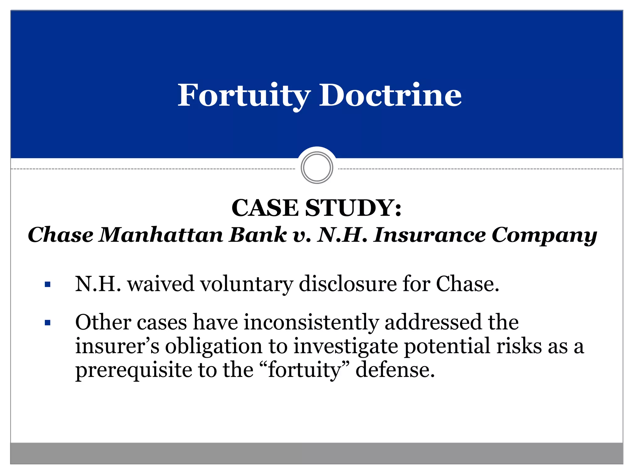 Fortuity Doctrine


                      CASE STUDY:
Chase Manhattan Bank v. N.H. Insurance Company

    N.H. waived voluntary disclosure for Chase.
    Other cases have inconsistently addressed the
     insurer’s obligation to investigate potential risks as a
     prerequisite to the “fortuity” defense.
 