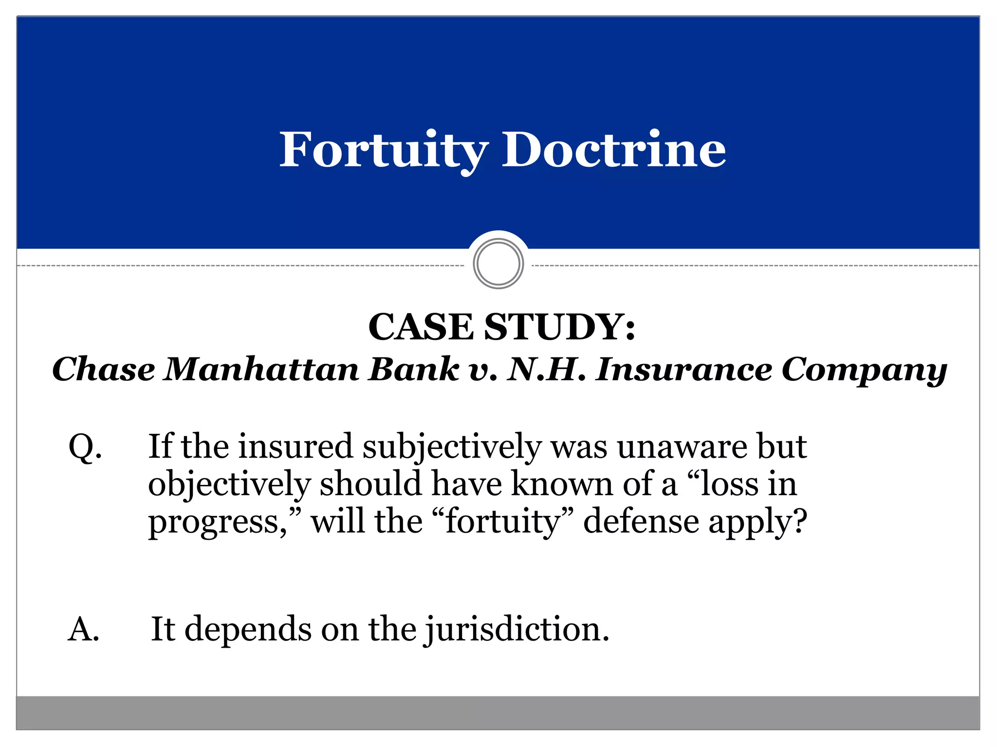 Fortuity Doctrine


                   CASE STUDY:
Chase Manhattan Bank v. N.H. Insurance Company

Q.   If the insured subjectively was unaware but
     objectively should have known of a “loss in
     progress,” will the “fortuity” defense apply?


A.   It depends on the jurisdiction.
 