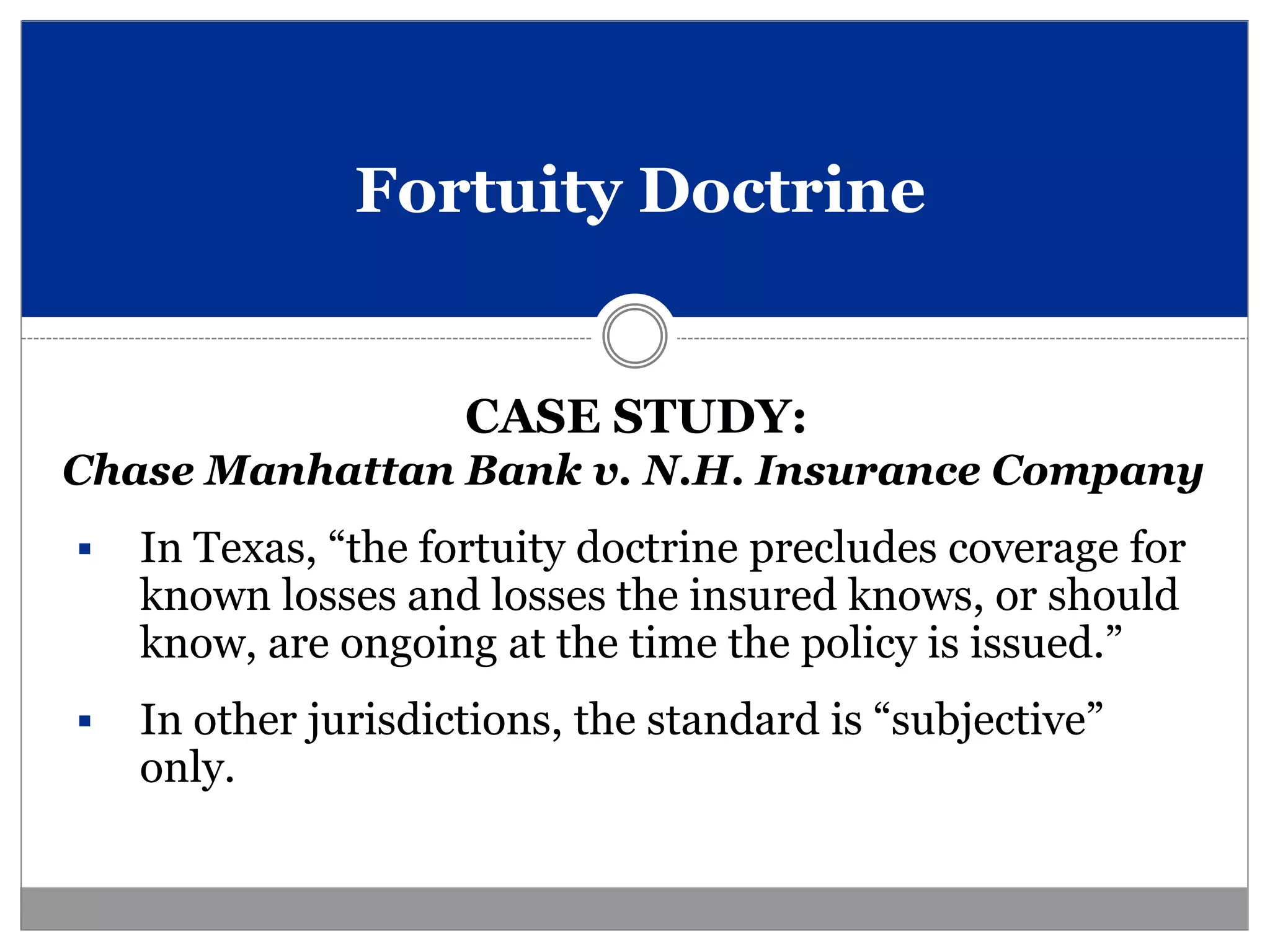 Fortuity Doctrine


                     CASE STUDY:
Chase Manhattan Bank v. N.H. Insurance Company
   In Texas, “the fortuity doctrine precludes coverage for
    known losses and losses the insured knows, or should
    know, are ongoing at the time the policy is issued.”
   In other jurisdictions, the standard is “subjective”
    only.
 