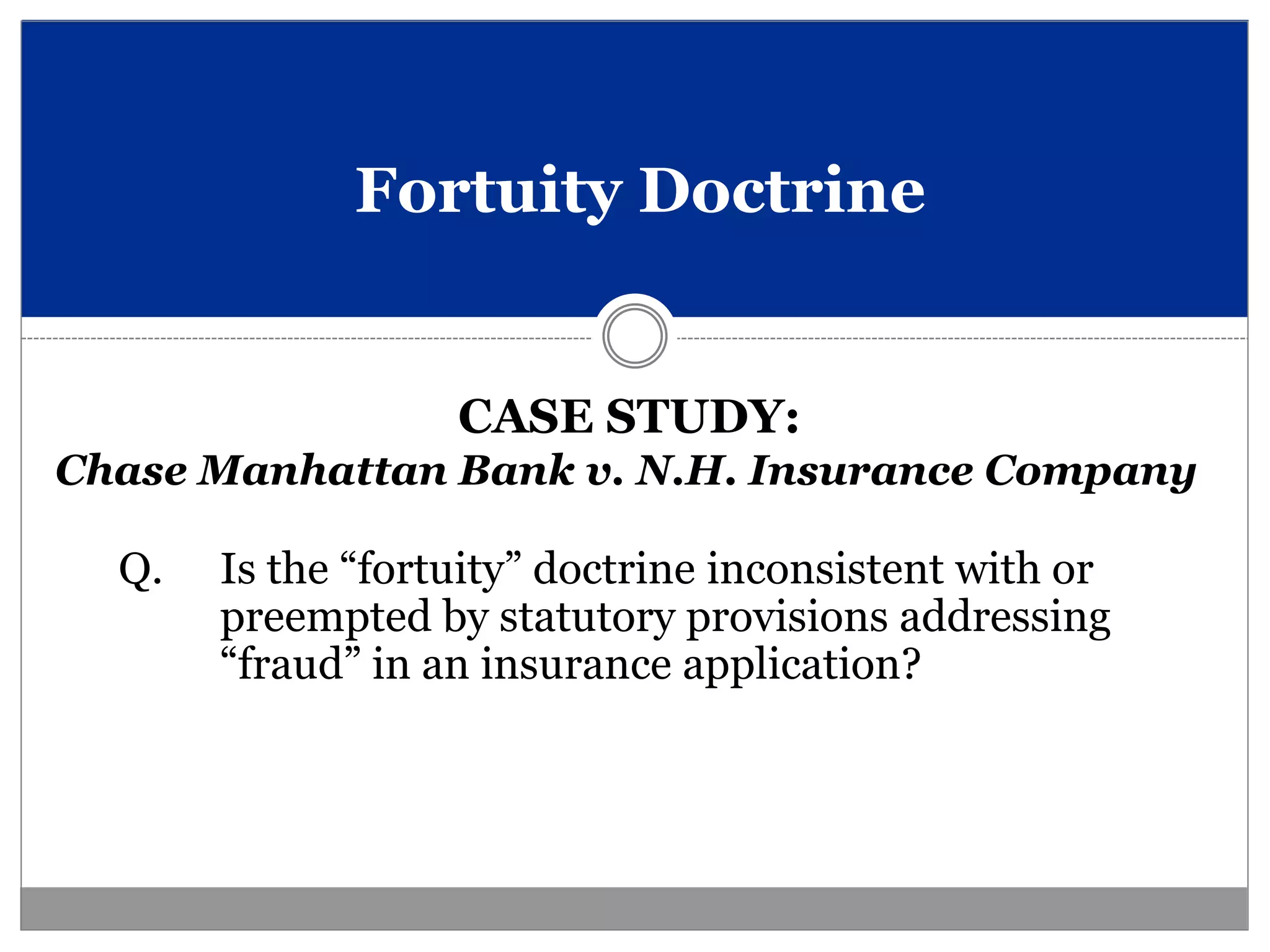 Fortuity Doctrine


                   CASE STUDY:
Chase Manhattan Bank v. N.H. Insurance Company

  Q.   Is the “fortuity” doctrine inconsistent with or
       preempted by statutory provisions addressing
       “fraud” in an insurance application?
 