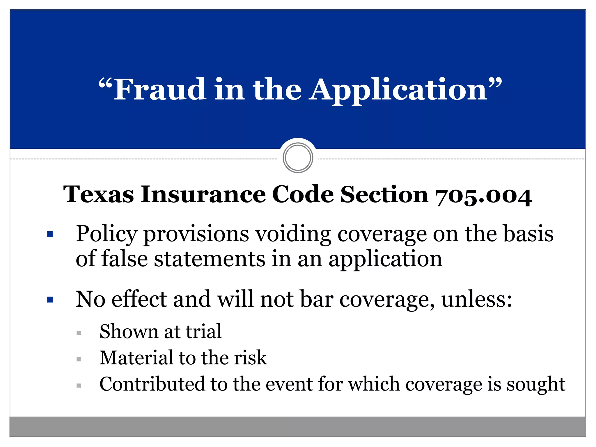 “Fraud in the Application”


    Texas Insurance Code Section 705.004
   Policy provisions voiding coverage on the basis
    of false statements in an application
   No effect and will not bar coverage, unless:
       Shown at trial
       Material to the risk
       Contributed to the event for which coverage is sought
 