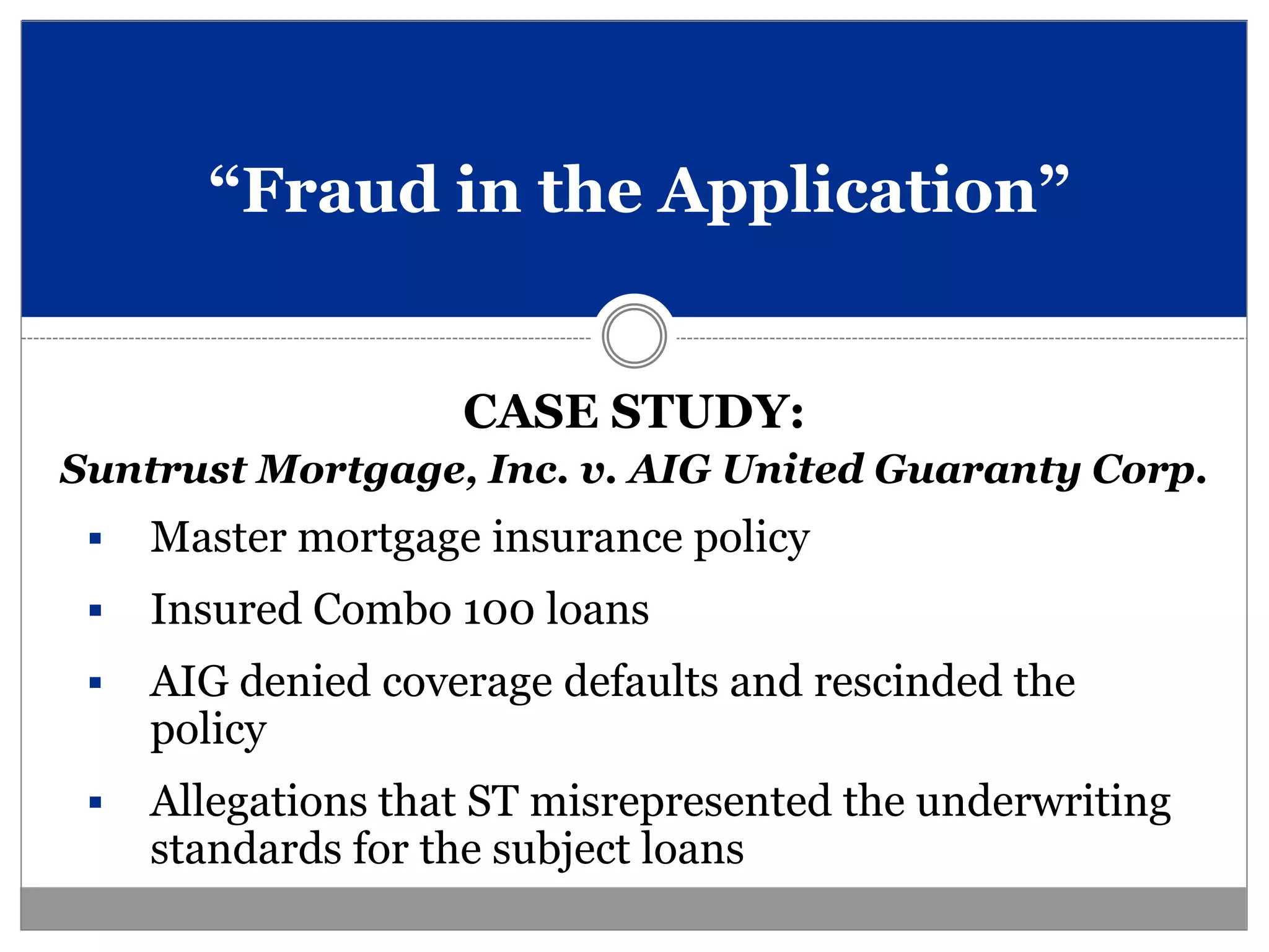 “Fraud in the Application”


                    CASE STUDY:
Suntrust Mortgage, Inc. v. AIG United Guaranty Corp.
    Master mortgage insurance policy
    Insured Combo 100 loans
    AIG denied coverage defaults and rescinded the
     policy
    Allegations that ST misrepresented the underwriting
     standards for the subject loans
 
