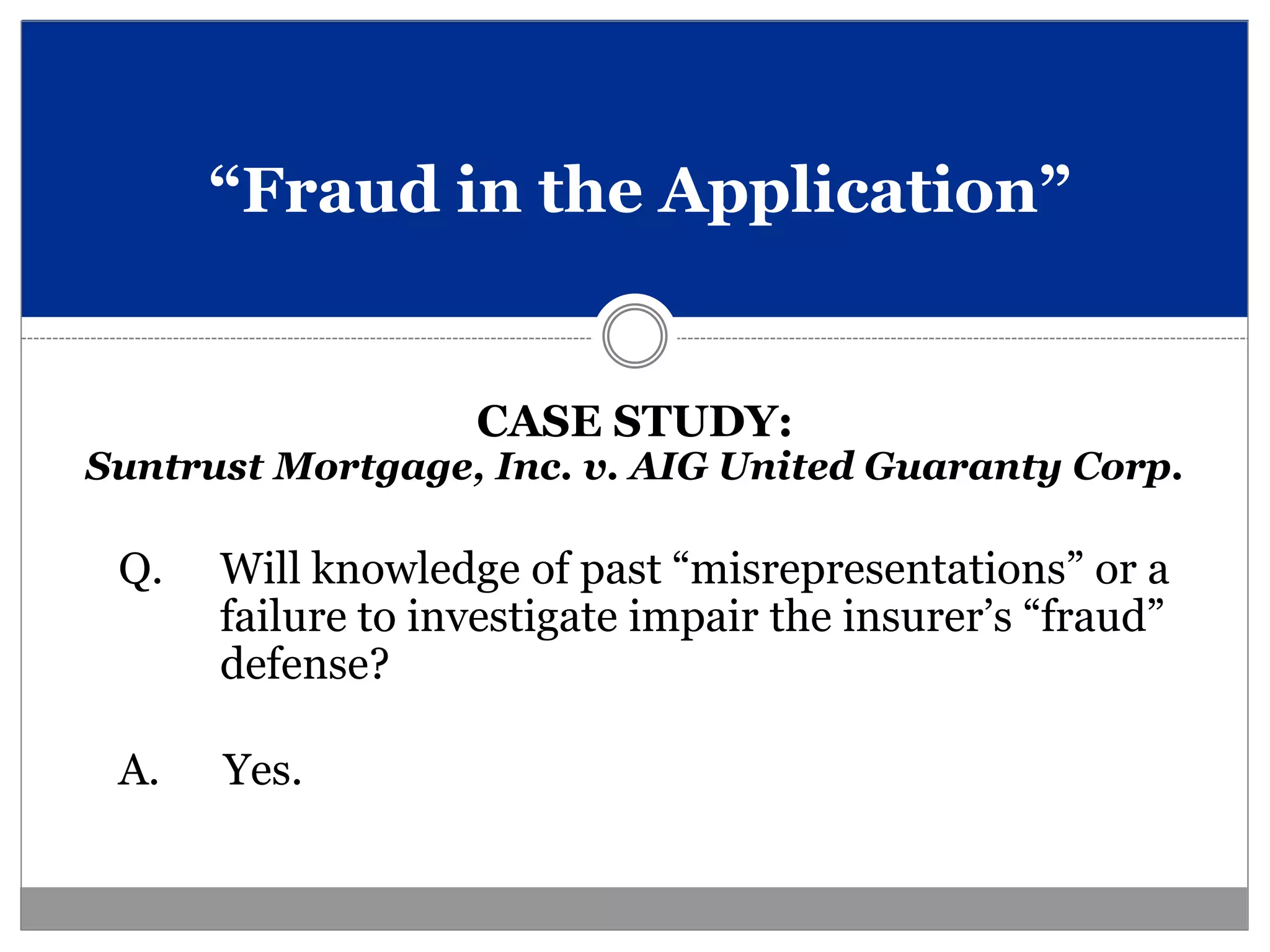 “Fraud in the Application”


                   CASE STUDY:
Suntrust Mortgage, Inc. v. AIG United Guaranty Corp.

 Q.   Will knowledge of past “misrepresentations” or a
      failure to investigate impair the insurer’s “fraud”
      defense?

 A.   Yes.
 