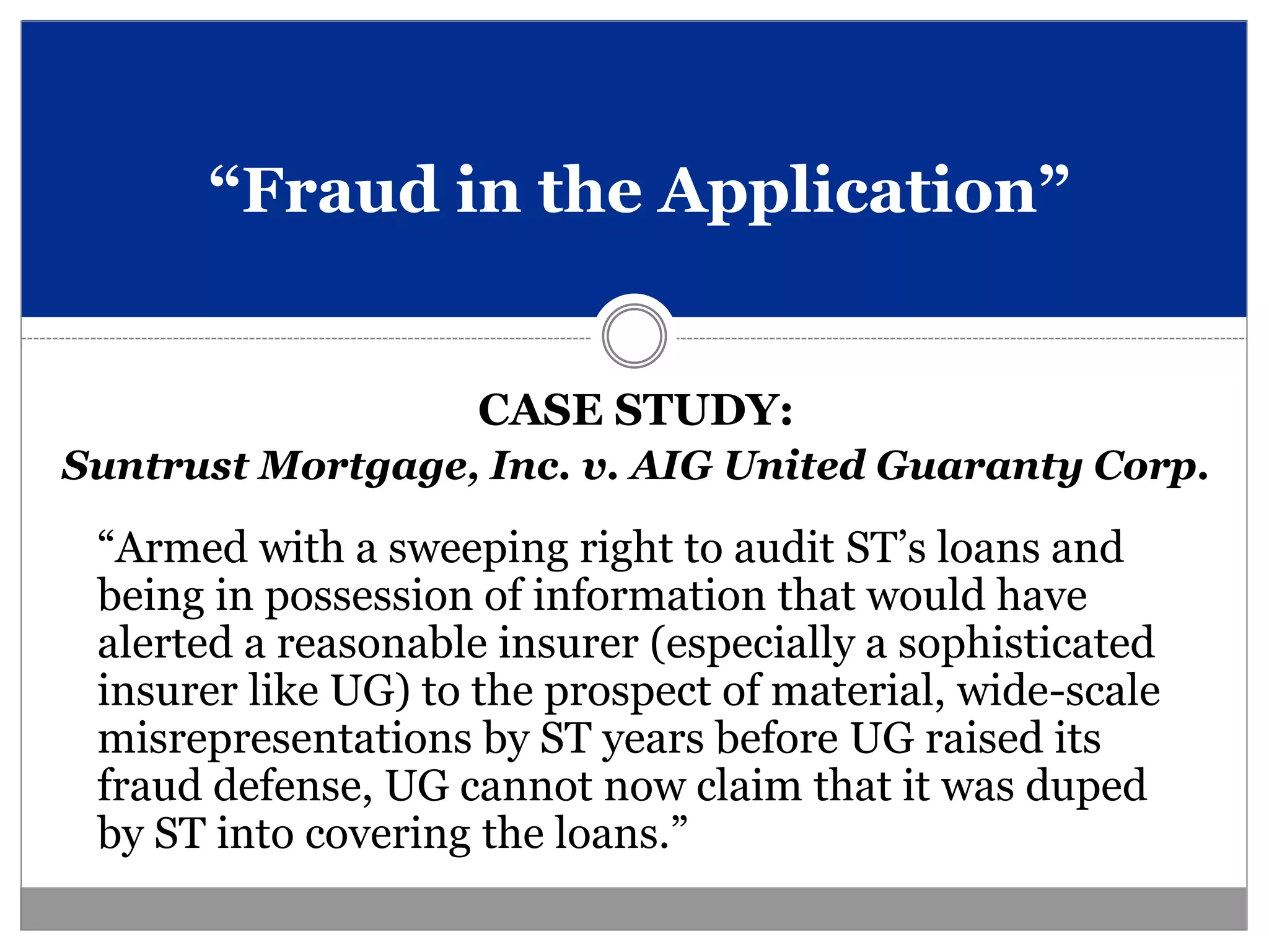 “Fraud in the Application”


                     CASE STUDY:
Suntrust Mortgage, Inc. v. AIG United Guaranty Corp.

 “Armed with a sweeping right to audit ST’s loans and
 being in possession of information that would have
 alerted a reasonable insurer (especially a sophisticated
 insurer like UG) to the prospect of material, wide-scale
 misrepresentations by ST years before UG raised its
 fraud defense, UG cannot now claim that it was duped
 by ST into covering the loans.”
 