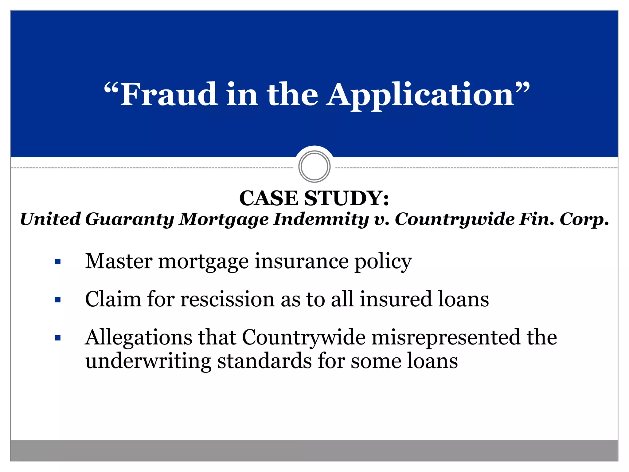 “Fraud in the Application”


                       CASE STUDY:
United Guaranty Mortgage Indemnity v. Countrywide Fin. Corp.

      Master mortgage insurance policy
      Claim for rescission as to all insured loans
      Allegations that Countrywide misrepresented the
       underwriting standards for some loans
 